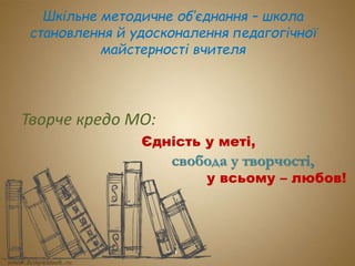 Шкільне методичне об’єднання – школа 
становлення й удосконалення педагогічної 
майстерності вчителя 
Творче кредо МО: 
Єдність у меті, 
свобода у творчості, 
у всьому – любов! 
 