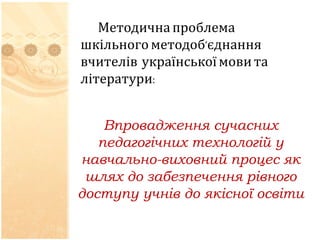 Методична проблема 
шкільного методоб’єднання 
вчителів української мови та 
літератури: 
Впровадження сучасних 
педагогічних технологій у 
навчально-виховний процес як 
шлях до забезпечення рівного 
доступу учнів до якісної освіти 
 