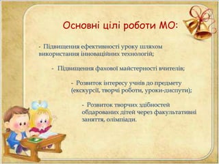 Основні цілі роботи МО: 
- Підвищення ефективності уроку шляхом 
використання інноваційних технологій; 
- Підвищення фахової майстерності вчителів; 
- Розвиток інтересу учнів до предмету 
(екскурсії, творчі роботи, уроки-диспути); 
- Розвиток творчих здібностей 
обдарованих дітей через факультативні 
заняття, олімпіади. 
 
