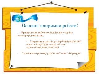 Основні напрямки роботи: 
- Прищеплення любові до рідної мови, історії та 
культури рідного краю; 
- Залучення школярів до скарбниці української 
мови та літератури, а через неї – до 
загальнолюдських цінностей; 
- Підвищення престижу української мови і літератури. 
 