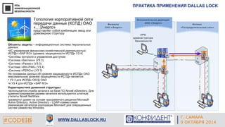 ПРАКТИКА ПРИМЕНЕНИЯ DALLAS LOCK 
Г. ЕКАТЕРИНБУРГ 
Топология корпоративной сети 
передачи данных (КСПД) ОАО 
«…Энерго» 
представляет собой комбинацию звезд или 
древовидную структуру 
Объекты защиты – информационные системы персональных 
данных: 
•АС управления финансово-хозяйственной деятельностью: 
ИСПДн «SAP R/3» (уровень защищенности ИСПДн УЗ 4) 
•Системы контроля и управления доступом: 
•Система «Бастион» (УЗ 3) 
•Система «Parsec» (УЗ 3) 
•Система «Win-PAK» (УЗ 4) 
•Система «PERCo» (УЗ 3) 
На основании данных об уровнях защищенности ИСПДн ОАО 
максимальным уровнем защищённости ИСПДн является: 
• УЗ 3 для ИСПДн СКУД ОАО 
•и УЗ 4 для ИСПДн «SAP R/3» 
Характеристики доменной структуры: 
•используется служба каталога на базе ПО Novell eDirectory. Для 
администрирования дерева каталога используются штатные 
утилиты Novell NetWare 
•развернут домен на основе программного решения Microsoft 
Active Directory. Active Directory – LDAP-совместимая 
реализация каталогов корпорации Microsoft для операционных 
систем семейства Windows 
#CODEIB 4 СЕНТЯБРЯ 2014 APPLE INC. 
CALIFORNIA, USA WWW.DALLASLOCK.RU 
Г. САМАРА 
9 ОКТЯБРЯ 2014 
 