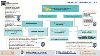 ПРЕИМУЩЕСТВА DALLAS LOCK 
Г. ЕКАТЕРИНБУРГ 
#CODEIB 4 СЕНТЯБРЯ 2014 APPLE INC. 
CALIFORNIA, USA WWW.DALLASLOCK.RU 
Приобретение (разработка) 
аппаратных и программных 
средств 
Техническая поддержка и 
Обучение персонала сопровождение 
Оплата работы персонала 
Расходы 1 группы: 
сбои в системе 
Расходы 2 группы: 
ненадлежащая организация 
технической поддержки 
Совокупная стоимость владения 
Total Cost of Ownership 
Прямые затраты Косвенные затраты 
Систематические 
Единовременные (ежегодные) 
•Снижение затрат за счет 
полностью программной 
реализации защитных 
механизмов (отсутствует 
аппаратная часть) 
•Минимальная 
трудоемкость внедрения и 
максимальная 
совместимость с 
имеющимся 
оборудованием 
•Отсутствие скрытых затрат 
на приобретение 
стороннего ПО 
(используется собственная 
БД) 
•Минимизация затрат 
за счет тестирования 
продукта на 
различных 
платформах на 
совместимость с 
популярным ПО 
подтверждается 
сертификатами 
совместимости 
(на некоторые 
продукты) 
•Техническая поддержка предоставляется по 
телефону, по электронной почте, с выездом 
к клиенту или приездом клиента 
•Наличие постоянно обновляемой подробной 
пользовательской документации 
•Настройка производится из единого приложения с широкими 
возможностями централизованного управления 
•Приложение имеет интуитивный интерфейс 
•Для полноценного администрирования не требуется 
длительного дорогостоящего обучения и 
высококвалифицированных специалистов 
•Весь комплекс работ выполняется силами штатного 
администратора 
Г. САМАРА 
9 ОКТЯБРЯ 2014 
 