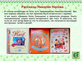 Рассказы Николая Носова 
В списке литературы на лето есть произведения Николая Носова. Все 
они хорошо знакомы, но тем приятнее было встретиться с героями. 
А вот книгу «Дневник Коли Синицына» я прочитала впервые. Книга 
познавательная, узнала много интересного про пчел. Я заметила, что 
если уж этот автор берется что-то описывать, так получается настоящая 
инструкция- читай и делай! 
 
