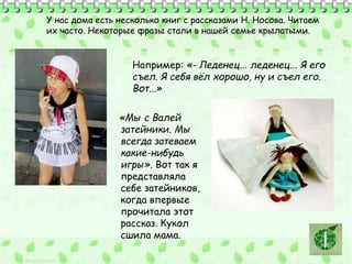У нас дома есть несколько книг с рассказами Н. Носова. Читаем 
их часто. Некоторые фразы стали в нашей семье крылатыми. 
Например: «- Леденец... леденец... Я его 
съел. Я себя вёл хорошо, ну и съел его. 
Вот...» 
«Мы с Валей 
затейники. Мы 
всегда затеваем 
какие-нибудь 
игры». Вот так я 
представляла 
себе затейников, 
когда впервые 
прочитала этот 
рассказ. Кукол 
сшила мама. 
 