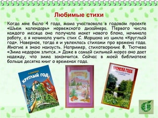 Любимые стихи 
Когда мне было 4 года, мама участвовала в годовом проекте 
«Шьем календарь» норвежского дизайнера. Первого числа 
каждого месяца она получала макет нового блока, начинала 
работу, а я начинала учить стих С. Маршака из цикла «Круглый 
год». Наверное, тогда я и увлеклась стихами про времена года. 
Многие я знаю наизусть. Например, стихотворение Ф. Тютчева 
«Зима недаром злится…» Даже в самый сильный мороз оно дает 
надежду, что зима закончится. Сейчас в моей библиотеке 
больше десятка книг о временах года. 
 
