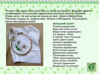 В этом году мама опять участвует в таком же проекте. Ведущая проекта 
сопровождает его стихами украинский поэтессы Натали Самоний. 
Очень жаль, что мы нигде не нашли ее книг. Даже в библиотеке. 
Поэтому следим за творчеством Натали в Интернете. Посмотрите, 
каким она увидела июнь! 
ИЮНЬСКИЙ БАЛЕТ 
Пушатся одуванчики, 
Ведь май сошёл на нет. 
Бредут ветра-шарманщики, 
А в воздухе – балет: 
В пуантах тянут пальчики 
Цветы один в один, 
Сменили сарафанчики 
На пачки балерин. 
Пушинки одуванчиков 
Блистательно кружат, 
Движеньями заманчиво 
Притягивая взгляд. 
Поют ветра-шарманщики, 
Июнь в балет влюблён. 
Танцуют одуванчики 
Воздушный па д'аксьон! 
 