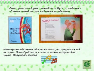 Снова прочитала сборник стихов Ренаты Мухи. Из любимых - 
«Стихи о плохой погоде» и «Книжная колыбельная». 
«Книжную колыбельную» обожаю настолько, что придумала к ней 
мелодию. Папа обработал ее и записал песню, которая сейчас 
звучит. Получилось здорово! 
 