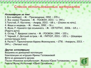 Список использованных материалов 
Иллюст рации из книг 
1. Все наоборот. – М. : Просвещение, 1992. – 215 с. 
2. Все сказки Пушкина. – М. : РОСМЭН, 2013. – с. 144 с. 
3.Толстой, Л. Косточка. – Амфор, 2013. – 68 с. – (Сказки на ночь). 
4. Маша и медведь. – М. : Аникс, 1992. – 16 с. 
5. Муха, Р. Немного про осьминога. – М. : ОКТОПУС, 2006. – 64 с. – 
(Радуга-дуга). 
6. Остер, Г. Вредные советы. – М. : РОСМЭН, 1994. – 120 с. 
7. Черный, С. Детский остров. – М. : РИПОЛ, 2013. – 120 с. – (Шедевры 
иллюстрации mini) 
8. Распе Р. Приключения барона Мюнхаузена. – СПб. : Акварель, 2013. – 
144 с. – (Читают все). 
Другие иллюст рации 
Вышивка из домашней коллекции 
Композиции из игрушек Ирины Головановой 
Фото из домашнего архива 
Песня «Книжная колыбельная». Музыка Юрия Голованова, стихи 
Ренаты Мухи. Исполняет Юрий Голованов. 
 