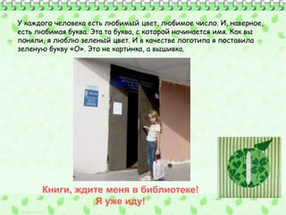 У каждого человека есть любимый цвет, любимое число. И, наверное, 
есть любимая буква. Эта та буква, с которой начинается имя. Как вы 
поняли, я люблю зеленый цвет. И в качестве логотипа я поставила 
зеленую букву «О». Это не картинка, а вышивка. 
Книги, ждите меня в библиотеке! 
Я уже иду! 
