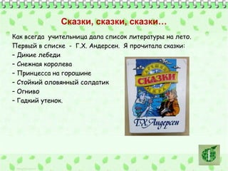 Сказки, сказки, сказки… 
Как всегда учительница дала список литературы на лето. 
Первый в списке - Г.Х. Андерсен. Я прочитала сказки: 
– Дикие лебеди 
– Снежная королева 
– Принцесса на горошине 
– Стойкий оловянный солдатик 
– Огниво 
– Гадкий утенок. 
 