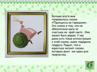 Больше всего мне 
понравилась сказка 
«Принцесса на горошине». 
Эта сказка о том, что не 
обязательно идти за 
счастьем на край света . Оно 
может быть рядом. У нас 
дома есть такая иллюстрация 
к этой сказке, маме подарила 
подруга. Радует, что и 
взрослые читают сказки, 
которые дают им идеи для 
творчества. 
 