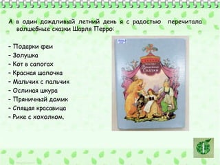 А в один дождливый летний день я с радостью перечитала 
волшебные сказки Шарля Перро: 
– Подарки феи 
– Золушка 
– Кот в сапогах 
– Красная шапочка 
– Мальчик с пальчик 
– Ослиная шкура 
– Пряничный домик 
– Спящая красавица 
– Рике с хохолком. 
 