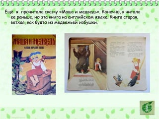 Ещё я прочитала сказку «Маша и медведь». Конечно, я читала 
ее раньше, но эта книга на английском языке. Книга старая, 
ветхая, как будто из медвежьей избушки. 
 