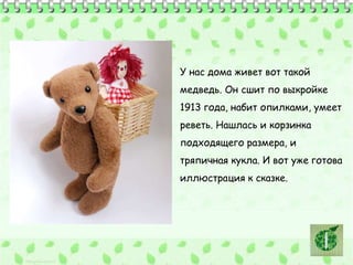 У нас дома живет вот такой 
медведь. Он сшит по выкройке 
1913 года, набит опилками, умеет 
реветь. Нашлась и корзинка 
подходящего размера, и 
тряпичная кукла. И вот уже готова 
иллюстрация к сказке. 
 