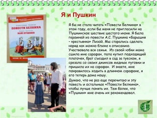 Я и Пушкин 
Я бы не стала читать «Повести Белкина» в 
этом году, если бы меня не пригласили на 
Пушкинское шествие шестого июня. Я была 
героиней из повести А.С. Пушкина «Барышня 
– крестьянка» Лизой. Мы старались сделать 
наряд как можно ближе к описанию. 
Участвовала вся семья. Из своей юбки мама 
сшила мне сарафан, папа купил подходящий 
платочек, брат съездил в сад за туеском, я 
срезала со своих джинсов медные пуговки и 
пришила их на сарафан. И знаете, мне 
понравилось ходить в длинном сарафане, я 
его теперь дома ношу. 
Думаю, что не раз еще перечитаю и эту 
повесть и остальные «Повести Белкина», 
чтобы лучше понять их. Тем более, что 
«Пушкин» мне очень их рекомендовал. 
 