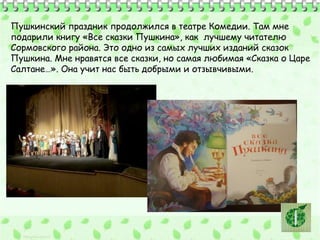 Пушкинский праздник продолжился в театре Комедии. Там мне 
подарили книгу «Все сказки Пушкина», как лучшему читателю 
Сормовского района. Это одно из самых лучших изданий сказок 
Пушкина. Мне нравятся все сказки, но самая любимая «Сказка о Царе 
Салтане…». Она учит нас быть добрыми и отзывчивыми. 
 