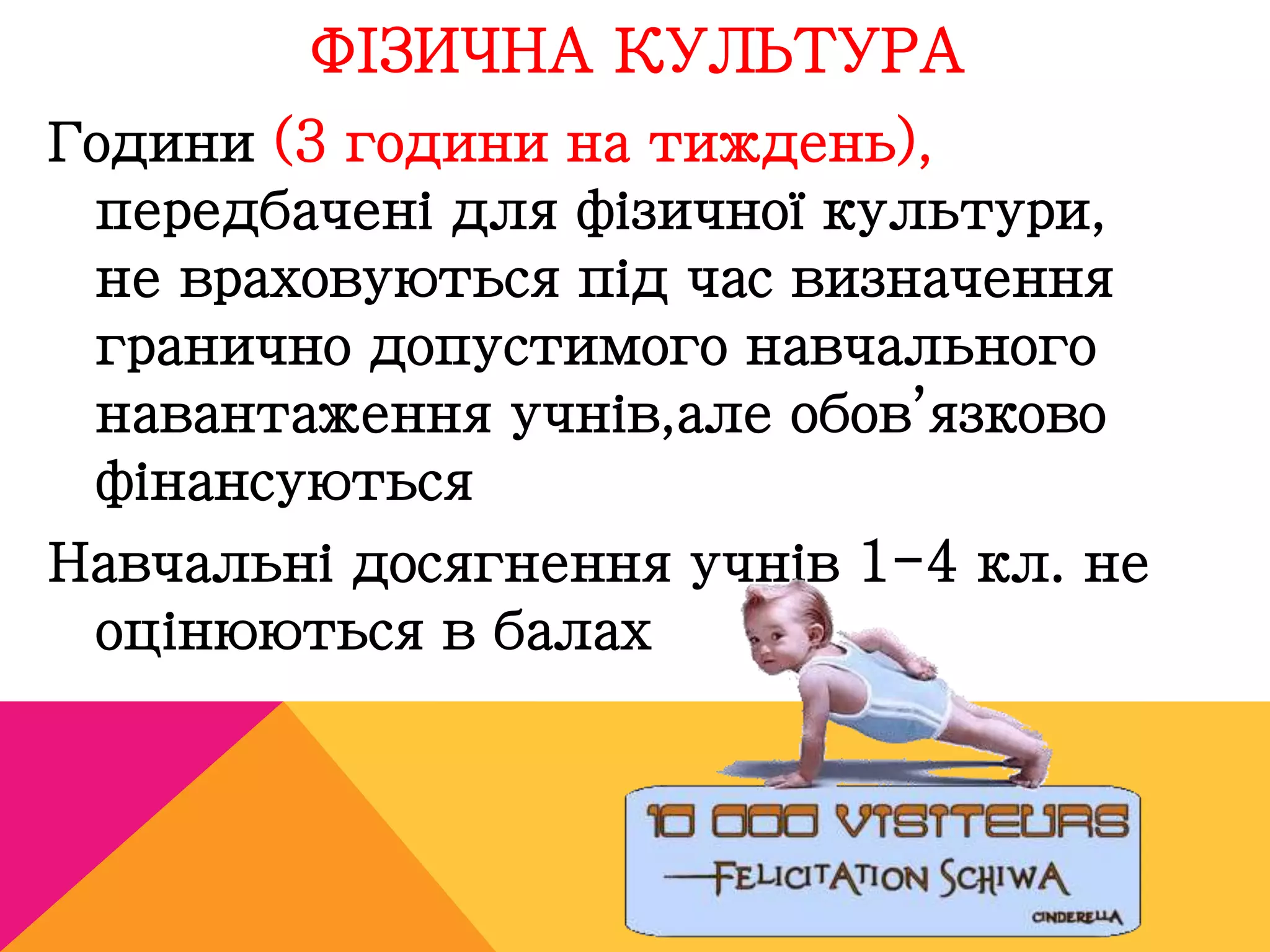 ФІЗИЧНА КУЛЬТУРА 
Години (3 години на тиждень), 
передбачені для фізичної культури, 
не враховуються під час визначення 
гранично допустимого навчального 
навантаження учнів,але обов’язково 
фінансуються 
Навчальні досягнення учнів 1-4 кл. не 
оцінюються в балах 
 