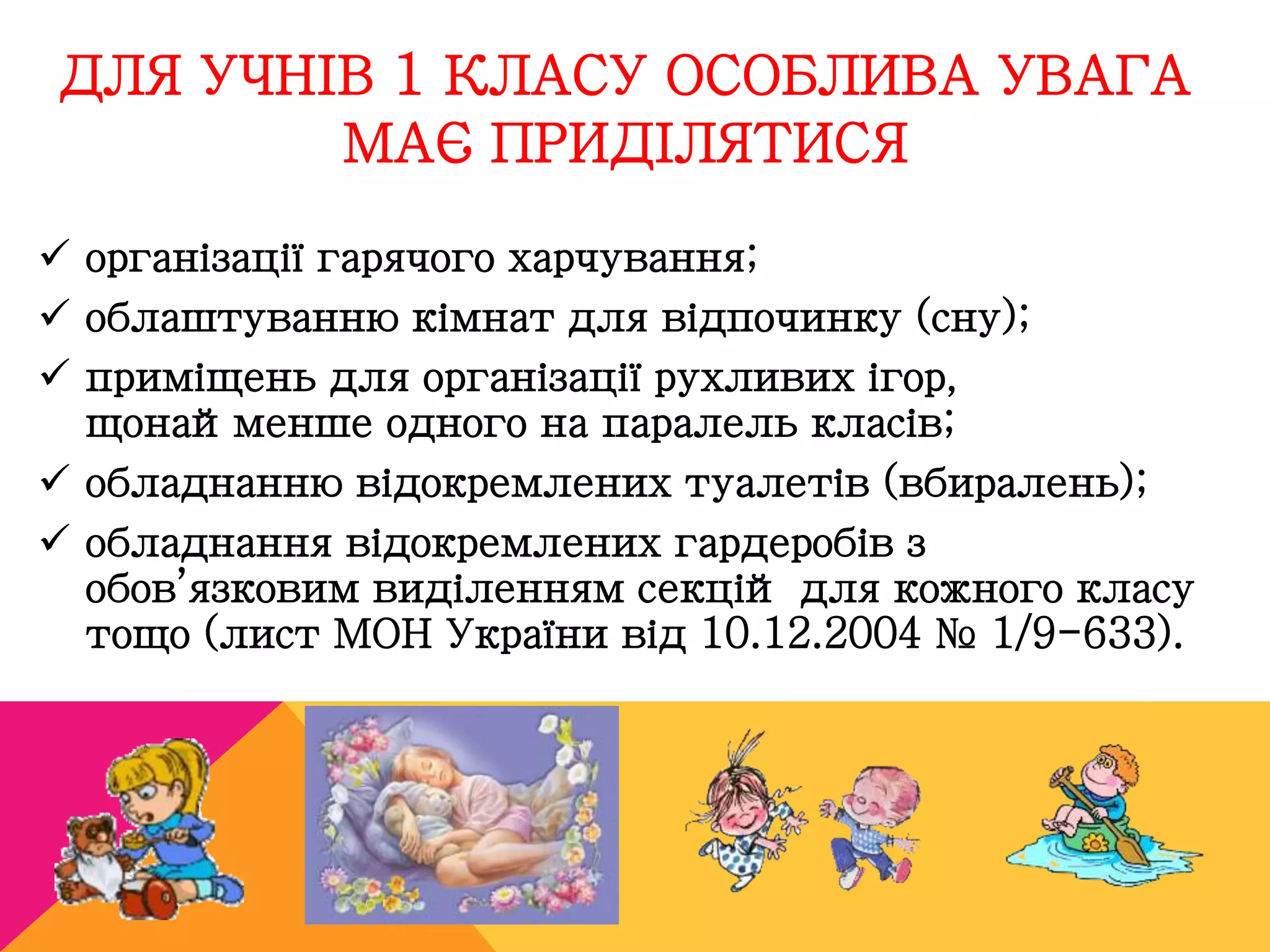 ДЛЯ УЧНІВ 1 КЛАСУ ОСОБЛИВА УВАГА 
МАЄ ПРИДІЛЯТИСЯ 
 організації гарячого харчування; 
 облаштуванню кімнат для відпочинку (сну); 
 приміщень для організації рухливих ігор, 
щонайменше одного на паралель класів; 
 обладнанню відокремлених туалетів (вбиралень); 
 обладнання відокремлених гардеробів з 
обов’язковим виділенням секцій для кожного класу 
тощо (лист МОН України від 10.12.2004 № 1/9-633). 
 