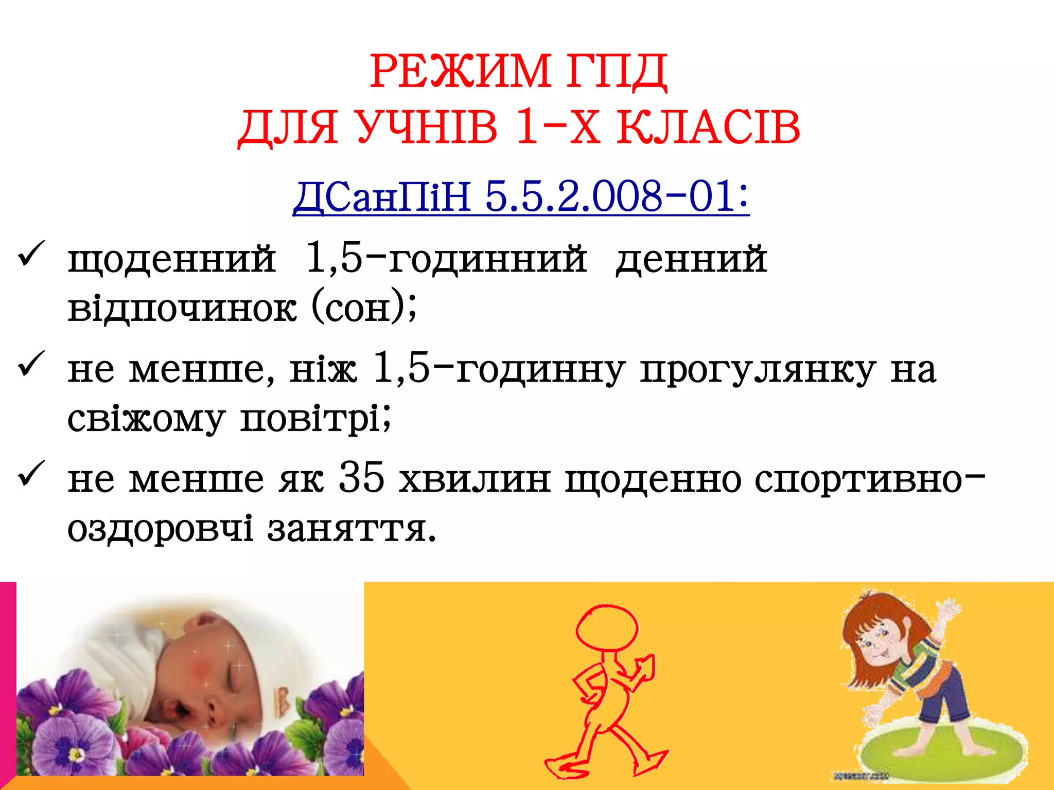 РЕЖИМ ГПД 
ДЛЯ УЧНІВ 1-Х КЛАСІВ 
ДСанПіН 5.5.2.008-01: 
 щоденний 1,5-годинний денний 
відпочинок (сон); 
 не менше, ніж 1,5-годинну прогулянку на 
свіжому повітрі; 
 не менше як 35 хвилин щоденно спортивно- 
оздоровчі заняття. 
 