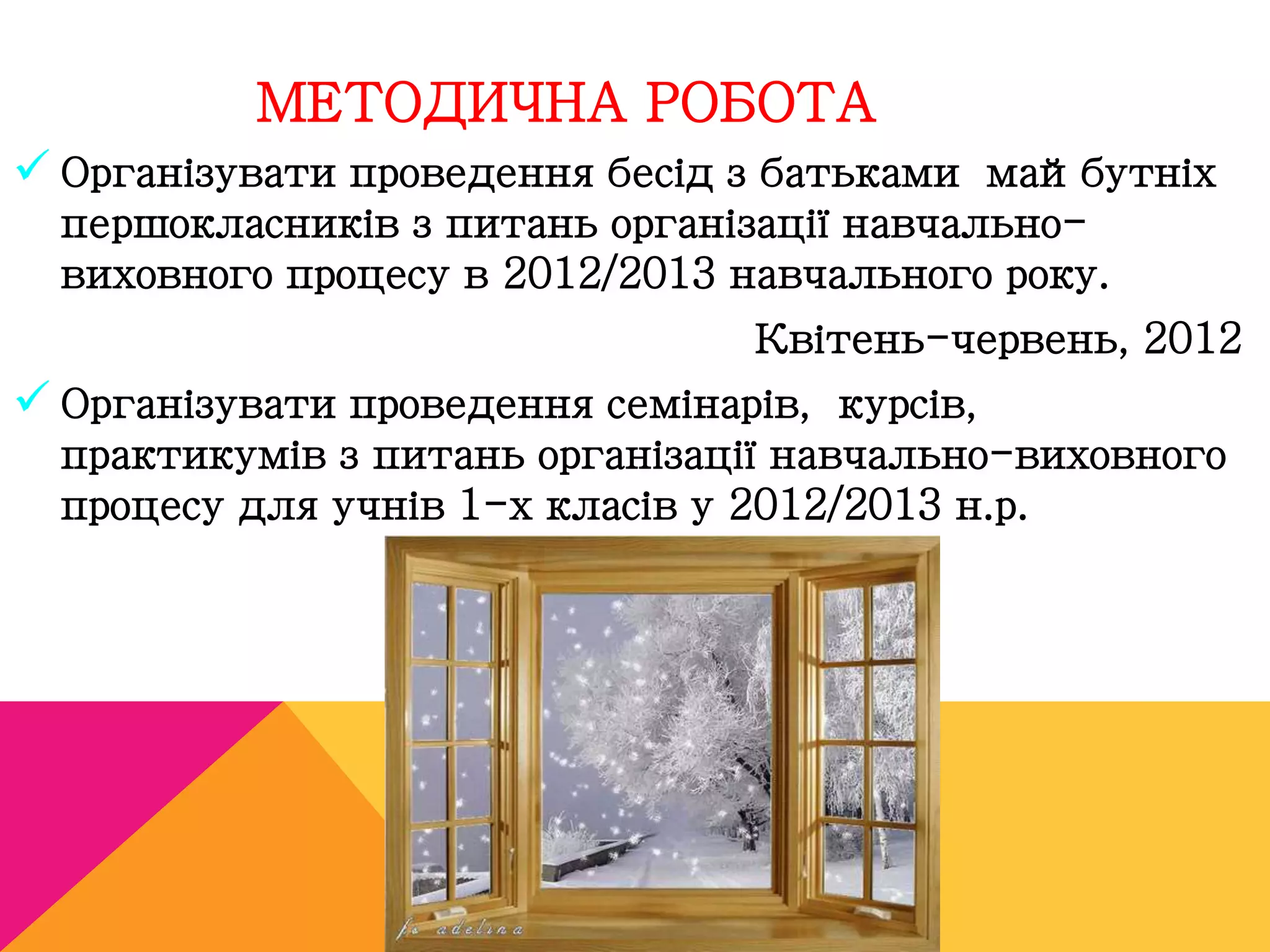 МЕТОДИЧНА РОБОТА 
 Організувати проведення бесід з батьками майбутніх 
першокласників з питань організації навчально- 
виховного процесу в 2012/2013 навчального року. 
Квітень-червень, 2012 
 Організувати проведення семінарів, курсів, 
практикумів з питань організації навчально-виховного 
процесу для учнів 1-х класів у 2012/2013 н.р. 
 