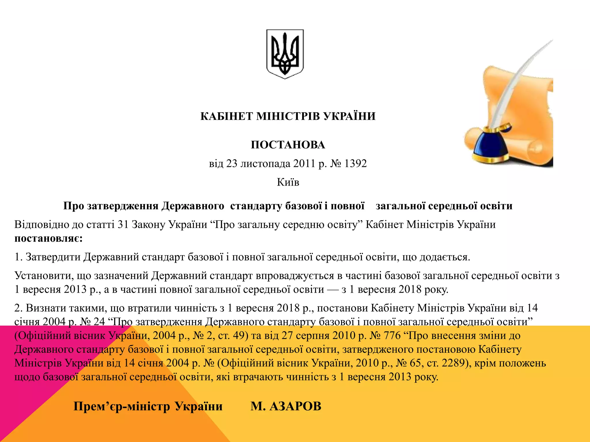КАБІНЕТ МІНІСТРІВ УКРАЇНИ 
ПОСТАНОВА 
від 23 листопада 2011 р. № 1392 
Київ 
Про затвердження Державного стандарту базової і повної загальної середньої освіти 
Відповідно до статті 31 Закону України “Про загальну середню освіту” Кабінет Міністрів України 
постановляє: 
1. Затвердити Державний стандарт базової і повної загальної середньої освіти, що додається. 
Установити, що зазначений Державний стандарт впроваджується в частині базової загальної середньої освіти з 
1 вересня 2013 р., а в частині повної загальної середньої освіти — з 1 вересня 2018 року. 
2. Визнати такими, що втратили чинність з 1 вересня 2018 р., постанови Кабінету Міністрів України від 14 
січня 2004 р. № 24 “Про затвердження Державного стандарту базової і повної загальної середньої освіти” 
(Офіційний вісник України, 2004 р., № 2, ст. 49) та від 27 серпня 2010 р. № 776 “Про внесення зміни до 
Державного стандарту базової і повної загальної середньої освіти, затвердженого постановою Кабінету 
Міністрів України від 14 січня 2004 р. № (Офіційний вісник України, 2010 р., № 65, ст. 2289), крім положень 
щодо базової загальної середньої освіти, які втрачають чинність з 1 вересня 2013 року. 
Прем’єр-міністр України М. АЗАРОВ 
 