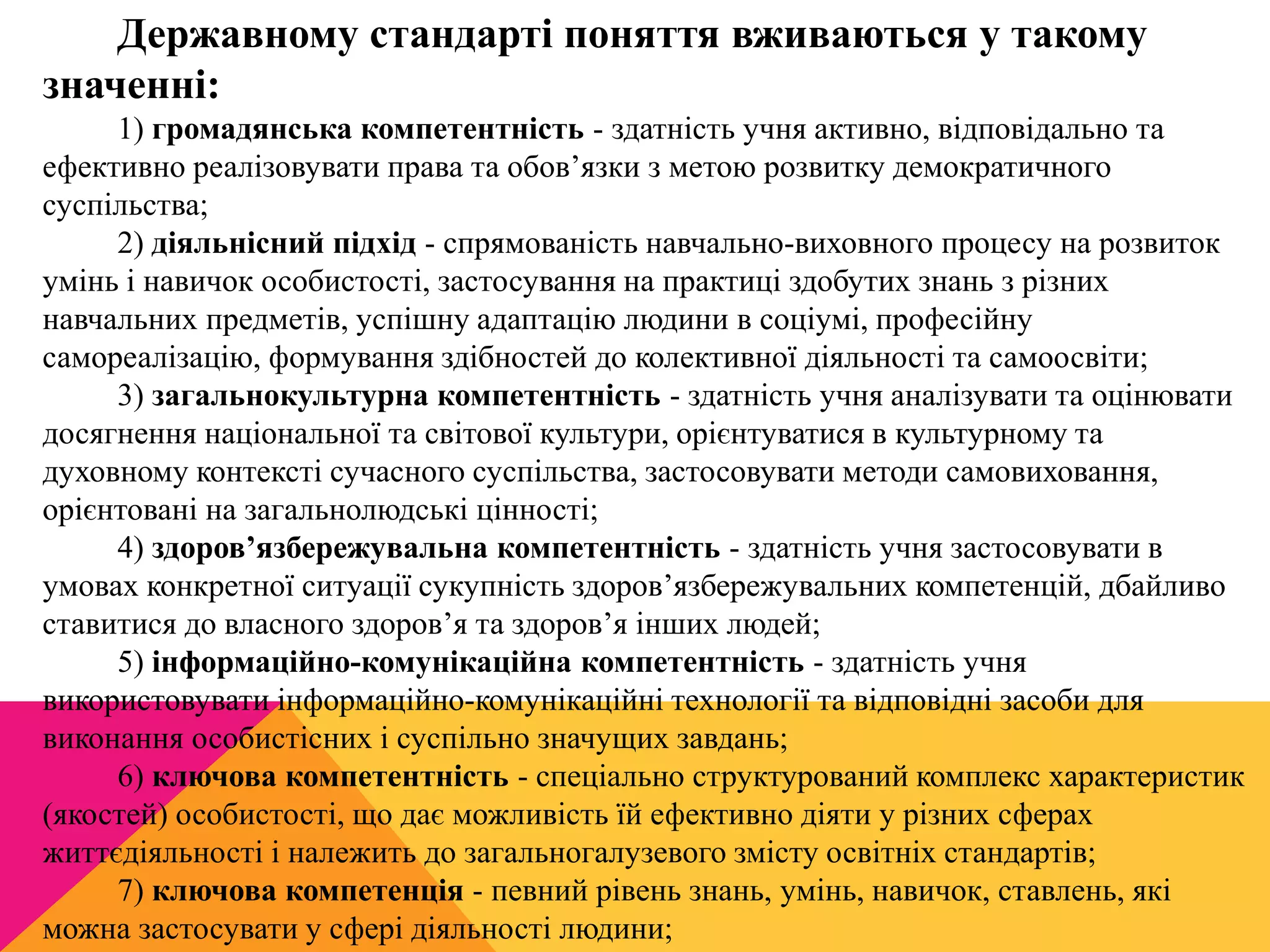 Державному стандарті поняття вживаються у такому 
значенні: 
1) громадянська компетентність - здатність учня активно, відповідально та 
ефективно реалізовувати права та обов’язки з метою розвитку демократичного 
суспільства; 
2) діяльнісний підхід - спрямованість навчально-виховного процесу на розвиток 
умінь і навичок особистості, застосування на практиці здобутих знань з різних 
навчальних предметів, успішну адаптацію людини в соціумі, професійну 
самореалізацію, формування здібностей до колективної діяльності та самоосвіти; 
3) загальнокультурна компетентність - здатність учня аналізувати та оцінювати 
досягнення національної та світової культури, орієнтуватися в культурному та 
духовному контексті сучасного суспільства, застосовувати методи самовиховання, 
орієнтовані на загальнолюдські цінності; 
4) здоров’язбережувальна компетентність - здатність учня застосовувати в 
умовах конкретної ситуації сукупність здоров’язбережувальних компетенцій, дбайливо 
ставитися до власного здоров’я та здоров’я інших людей; 
5) інформаційно-комунікаційна компетентність - здатність учня 
використовувати інформаційно-комунікаційні технології та відповідні засоби для 
виконання особистісних і суспільно значущих завдань; 
6) ключова компетентність - спеціально структурований комплекс характеристик 
(якостей) особистості, що дає можливість їй ефективно діяти у різних сферах 
життєдіяльності і належить до загальногалузевого змісту освітніх стандартів; 
7) ключова компетенція - певний рівень знань, умінь, навичок, ставлень, які 
можна застосувати у сфері діяльності людини; 
 
