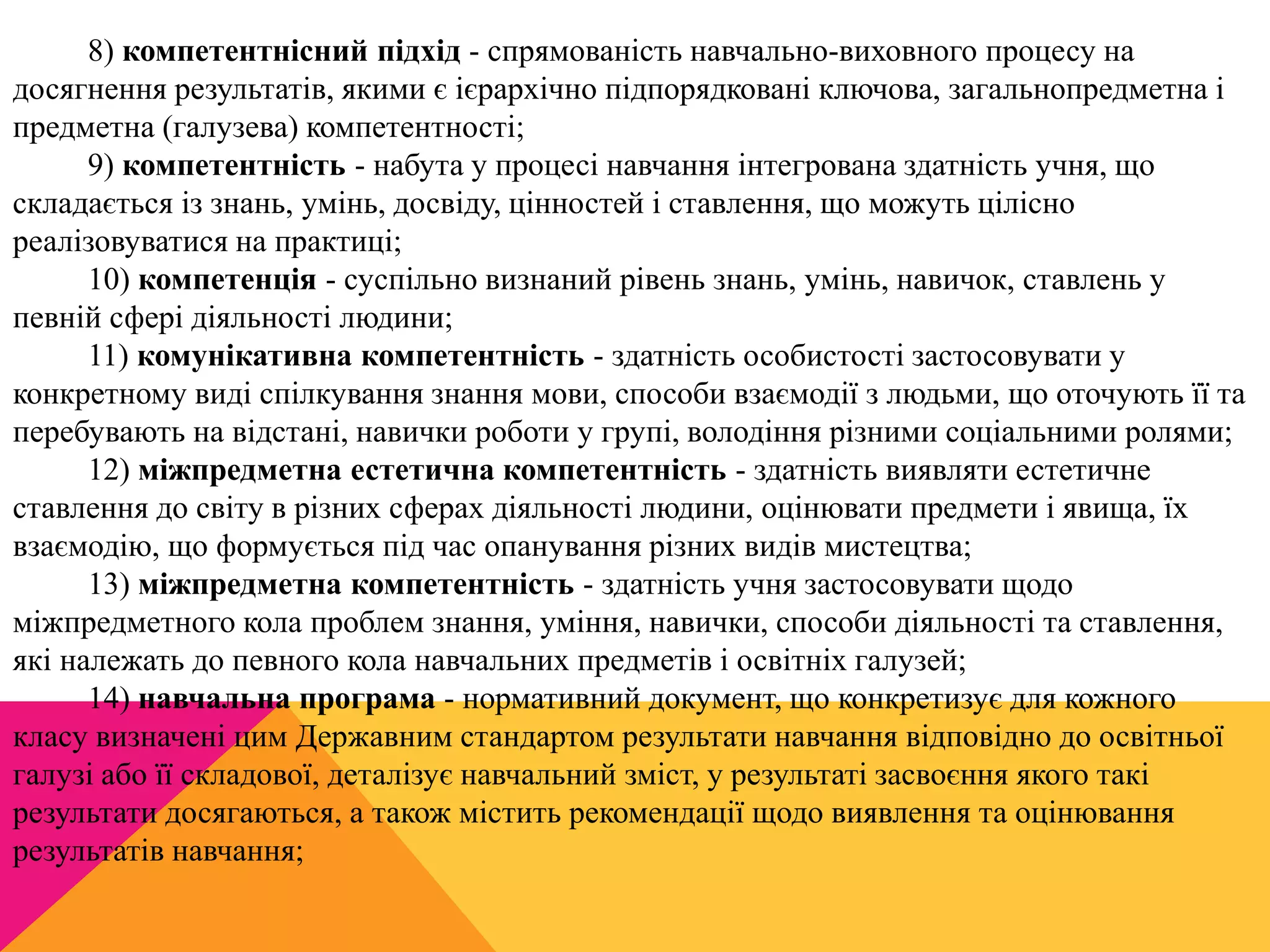 8) компетентнісний підхід - спрямованість навчально-виховного процесу на 
досягнення результатів, якими є ієрархічно підпорядковані ключова, загальнопредметна і 
предметна (галузева) компетентності; 
9) компетентність - набута у процесі навчання інтегрована здатність учня, що 
складається із знань, умінь, досвіду, цінностей і ставлення, що можуть цілісно 
реалізовуватися на практиці; 
10) компетенція - суспільно визнаний рівень знань, умінь, навичок, ставлень у 
певній сфері діяльності людини; 
11) комунікативна компетентність - здатність особистості застосовувати у 
конкретному виді спілкування знання мови, способи взаємодії з людьми, що оточують її та 
перебувають на відстані, навички роботи у групі, володіння різними соціальними ролями; 
12) міжпредметна естетична компетентність - здатність виявляти естетичне 
ставлення до світу в різних сферах діяльності людини, оцінювати предмети і явища, їх 
взаємодію, що формується під час опанування різних видів мистецтва; 
13) міжпредметна компетентність - здатність учня застосовувати щодо 
міжпредметного кола проблем знання, уміння, навички, способи діяльності та ставлення, 
які належать до певного кола навчальних предметів і освітніх галузей; 
14) навчальна програма - нормативний документ, що конкретизує для кожного 
класу визначені цим Державним стандартом результати навчання відповідно до освітньої 
галузі або її складової, деталізує навчальний зміст, у результаті засвоєння якого такі 
результати досягаються, а також містить рекомендації щодо виявлення та оцінювання 
результатів навчання; 
 
