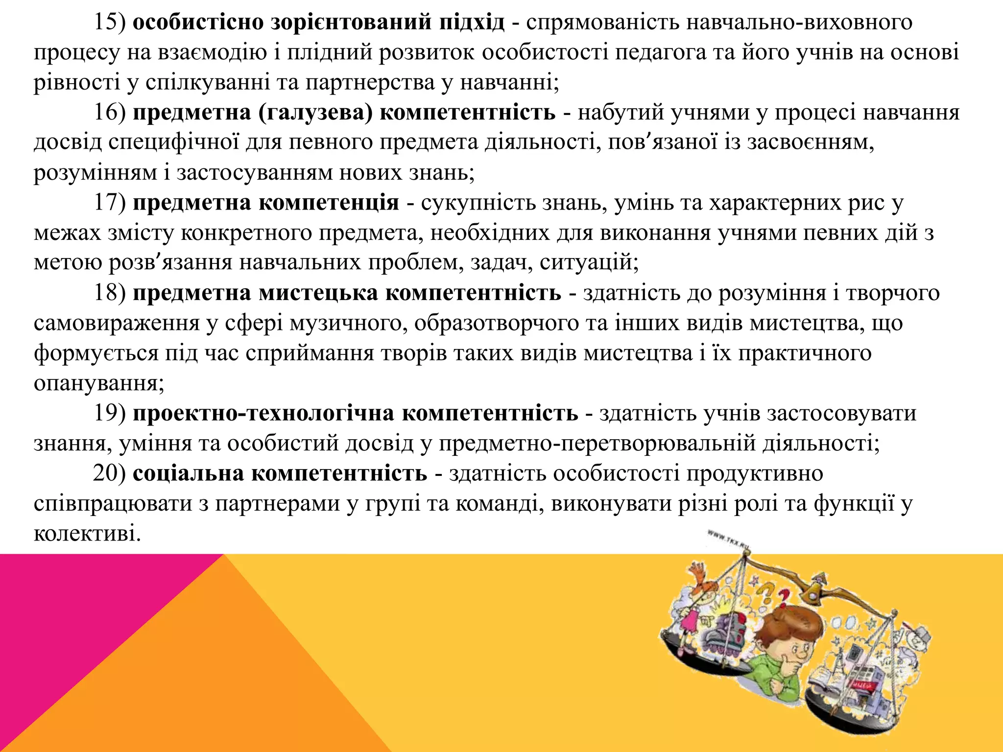 15) особистісно зорієнтований підхід - спрямованість навчально-виховного 
процесу на взаємодію і плідний розвиток особистості педагога та його учнів на основі 
рівності у спілкуванні та партнерства у навчанні; 
16) предметна (галузева) компетентність - набутий учнями у процесі навчання 
досвід специфічної для певного предмета діяльності, пов’язаної із засвоєнням, 
розумінням і застосуванням нових знань; 
17) предметна компетенція - сукупність знань, умінь та характерних рис у 
межах змісту конкретного предмета, необхідних для виконання учнями певних дій з 
метою розв’язання навчальних проблем, задач, ситуацій; 
18) предметна мистецька компетентність - здатність до розуміння і творчого 
самовираження у сфері музичного, образотворчого та інших видів мистецтва, що 
формується під час сприймання творів таких видів мистецтва і їх практичного 
опанування; 
19) проектно-технологічна компетентність - здатність учнів застосовувати 
знання, уміння та особистий досвід у предметно-перетворювальній діяльності; 
20) соціальна компетентність - здатність особистості продуктивно 
співпрацювати з партнерами у групі та команді, виконувати різні ролі та функції у 
колективі. 
 