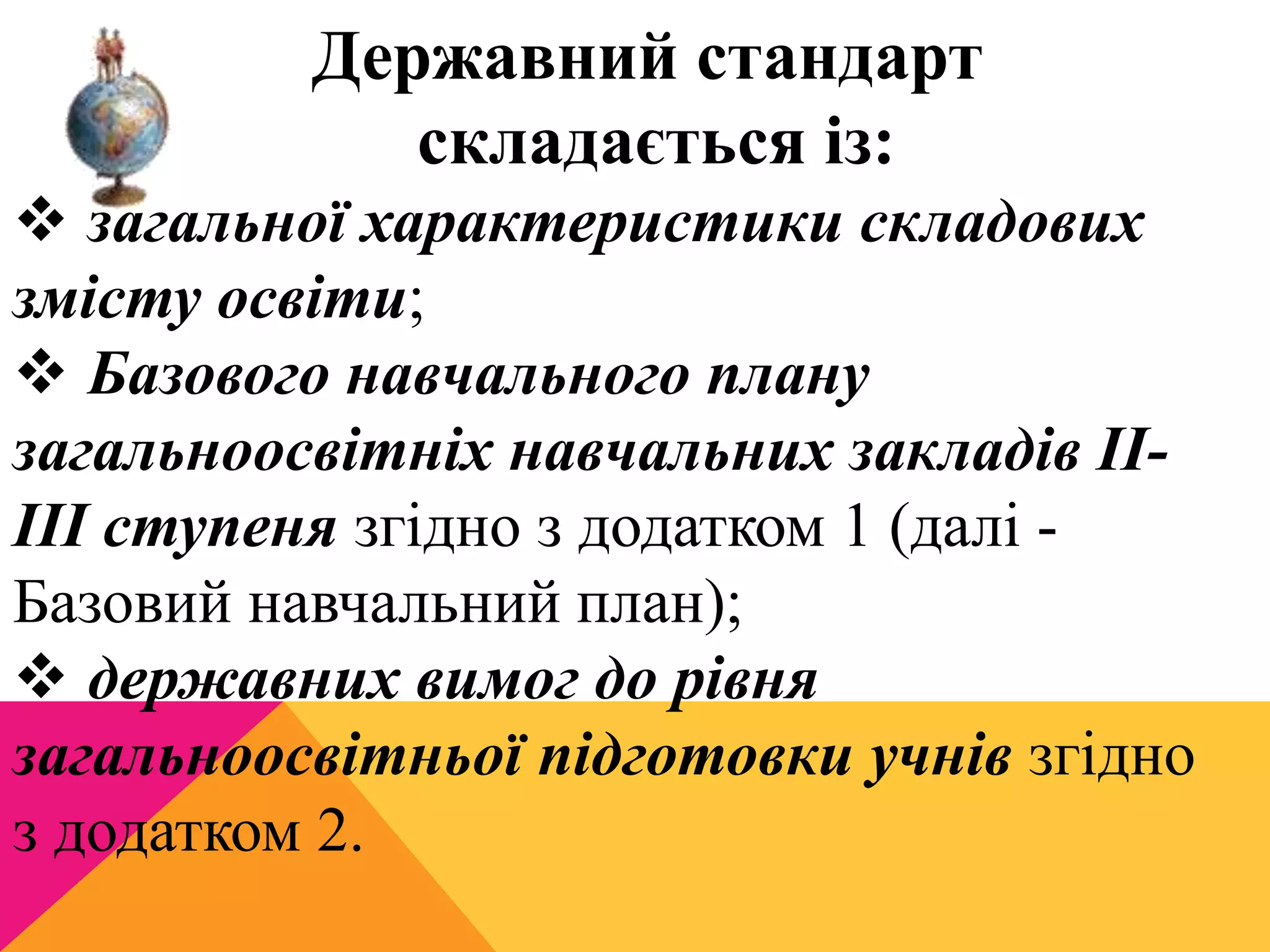 Державний стандарт 
складається із: 
 загальної характеристики складових 
змісту освіти; 
 Базового навчального плану 
загальноосвітніх навчальних закладів II-III 
ступеня згідно з додатком 1 (далі - 
Базовий навчальний план); 
 державних вимог до рівня 
загальноосвітньої підготовки учнів згідно 
з додатком 2. 
 