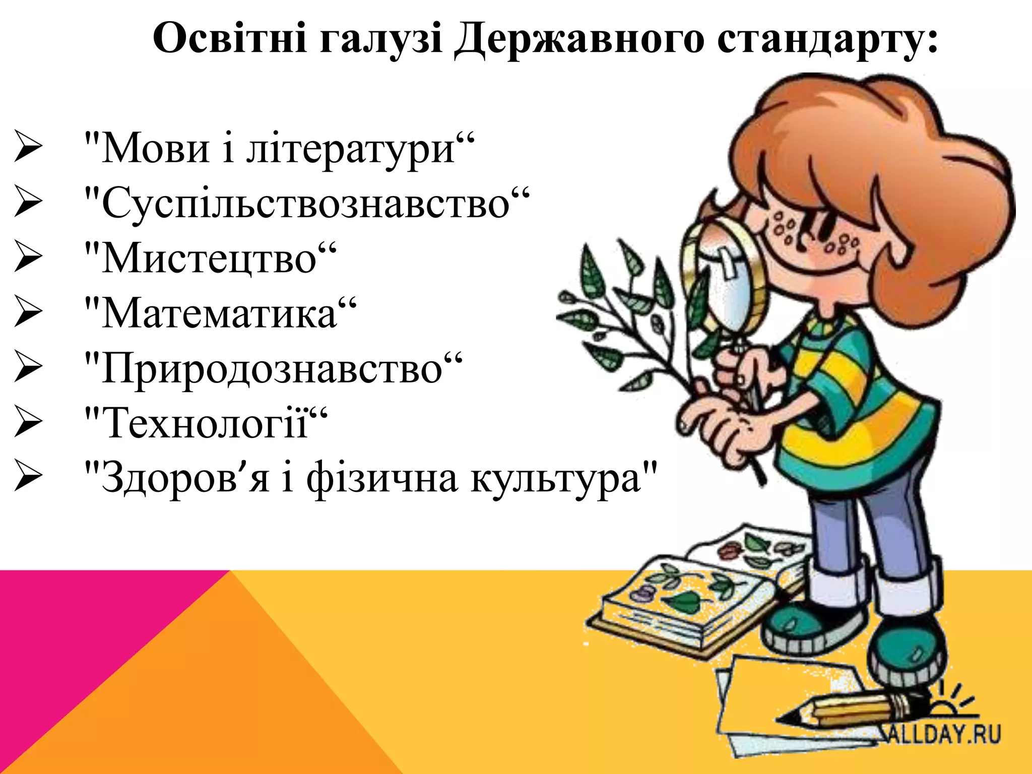 Освітні галузі Державного стандарту: 
 "Мови і літератури“ 
 "Суспільствознавство“ 
 "Мистецтво“ 
 "Математика“ 
 "Природознавство“ 
 "Технології“ 
 "Здоров’я і фізична культура" 
 