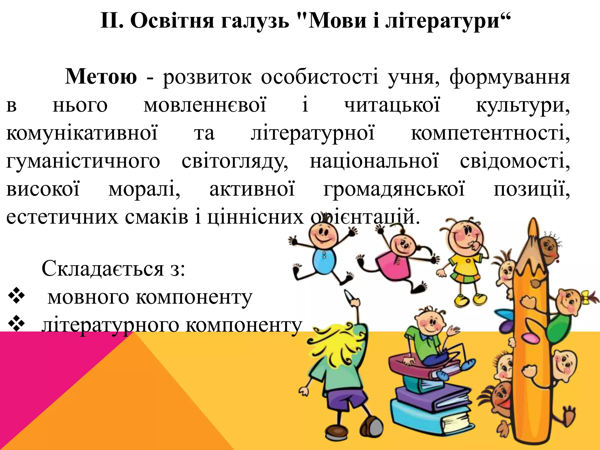 II. Освітня галузь "Мови і літератури“ 
Метою - розвиток особистості учня, формування 
в нього мовленнєвої і читацької культури, 
комунікативної та літературної компетентності, 
гуманістичного світогляду, національної свідомості, 
високої моралі, активної громадянської позиції, 
естетичних смаків і ціннісних орієнтацій. 
Складається з: 
 мовного компоненту 
 літературного компоненту 
 