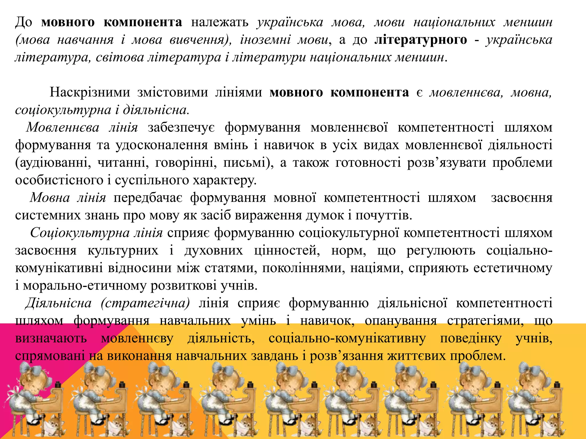 До мовного компонента належать українська мова, мови національних меншин 
(мова навчання і мова вивчення), іноземні мови, а до літературного - українська 
література, світова література і літератури національних меншин. 
Наскрізними змістовими лініями мовного компонента є мовленнєва, мовна, 
соціокультурна і діяльнісна. 
Мовленнєва лінія забезпечує формування мовленнєвої компетентності шляхом 
формування та удосконалення вмінь і навичок в усіх видах мовленнєвої діяльності 
(аудіюванні, читанні, говорінні, письмі), а також готовності розв’язувати проблеми 
особистісного і суспільного характеру. 
Мовна лінія передбачає формування мовної компетентності шляхом засвоєння 
системних знань про мову як засіб вираження думок і почуттів. 
Соціокультурна лінія сприяє формуванню соціокультурної компетентності шляхом 
засвоєння культурних і духовних цінностей, норм, що регулюють соціально- 
комунікативні відносини між статями, поколіннями, націями, сприяють естетичному 
і морально-етичному розвиткові учнів. 
Діяльнісна (стратегічна) лінія сприяє формуванню діяльнісної компетентності 
шляхом формування навчальних умінь і навичок, опанування стратегіями, що 
визначають мовленнєву діяльність, соціально-комунікативну поведінку учнів, 
спрямовані на виконання навчальних завдань і розв’язання життєвих проблем. 
 