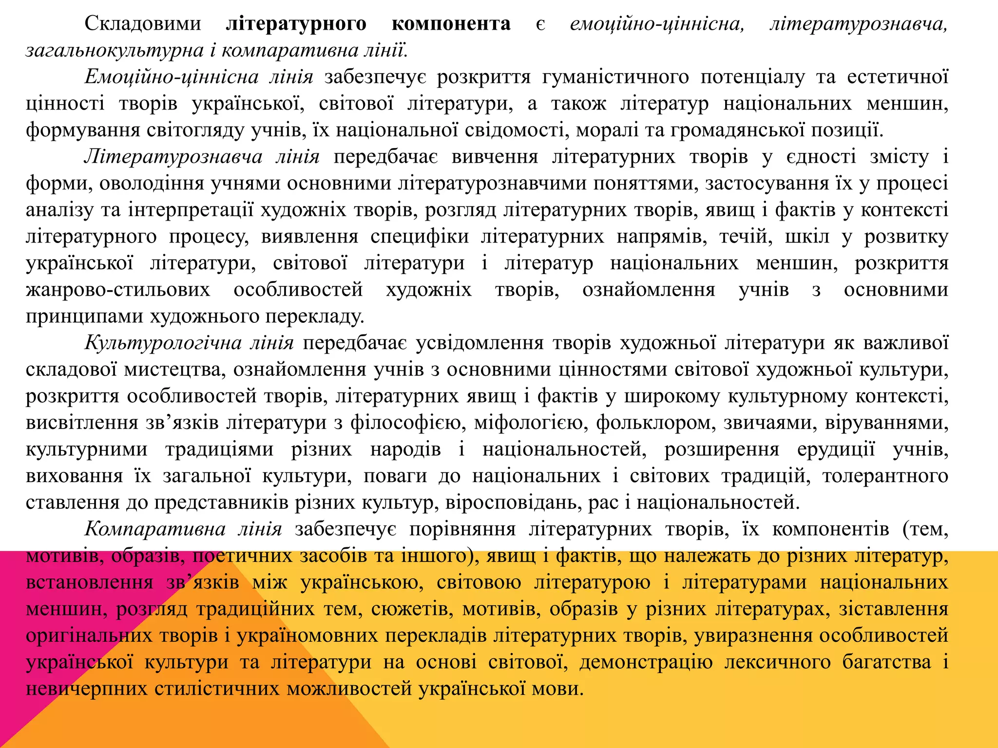 Складовими літературного компонента є емоційно-ціннісна, літературознавча, 
загальнокультурна і компаративна лінії. 
Емоційно-ціннісна лінія забезпечує розкриття гуманістичного потенціалу та естетичної 
цінності творів української, світової літератури, а також літератур національних меншин, 
формування світогляду учнів, їх національної свідомості, моралі та громадянської позиції. 
Літературознавча лінія передбачає вивчення літературних творів у єдності змісту і 
форми, оволодіння учнями основними літературознавчими поняттями, застосування їх у процесі 
аналізу та інтерпретації художніх творів, розгляд літературних творів, явищ і фактів у контексті 
літературного процесу, виявлення специфіки літературних напрямів, течій, шкіл у розвитку 
української літератури, світової літератури і літератур національних меншин, розкриття 
жанрово-стильових особливостей художніх творів, ознайомлення учнів з основними 
принципами художнього перекладу. 
Культурологічна лінія передбачає усвідомлення творів художньої літератури як важливої 
складової мистецтва, ознайомлення учнів з основними цінностями світової художньої культури, 
розкриття особливостей творів, літературних явищ і фактів у широкому культурному контексті, 
висвітлення зв’язків літератури з філософією, міфологією, фольклором, звичаями, віруваннями, 
культурними традиціями різних народів і національностей, розширення ерудиції учнів, 
виховання їх загальної культури, поваги до національних і світових традицій, толерантного 
ставлення до представників різних культур, віросповідань, рас і національностей. 
Компаративна лінія забезпечує порівняння літературних творів, їх компонентів (тем, 
мотивів, образів, поетичних засобів та іншого), явищ і фактів, що належать до різних літератур, 
встановлення зв’язків між українською, світовою літературою і літературами національних 
меншин, розгляд традиційних тем, сюжетів, мотивів, образів у різних літературах, зіставлення 
оригінальних творів і україномовних перекладів літературних творів, увиразнення особливостей 
української культури та літератури на основі світової, демонстрацію лексичного багатства і 
невичерпних стилістичних можливостей української мови. 
 