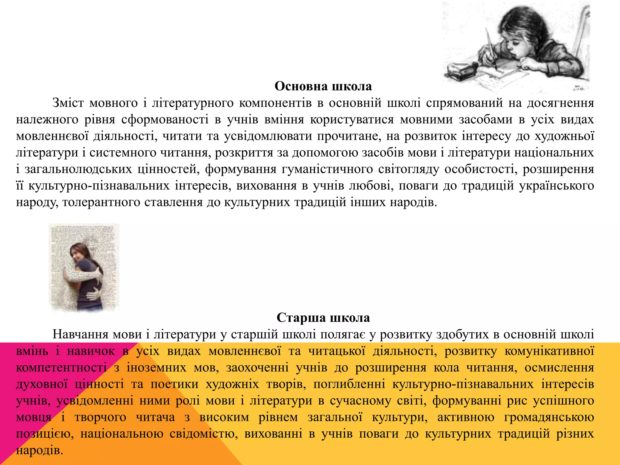 Основна школа 
Зміст мовного і літературного компонентів в основній школі спрямований на досягнення 
належного рівня сформованості в учнів вміння користуватися мовними засобами в усіх видах 
мовленнєвої діяльності, читати та усвідомлювати прочитане, на розвиток інтересу до художньої 
літератури і системного читання, розкриття за допомогою засобів мови і літератури національних 
і загальнолюдських цінностей, формування гуманістичного світогляду особистості, розширення 
її культурно-пізнавальних інтересів, виховання в учнів любові, поваги до традицій українського 
народу, толерантного ставлення до культурних традицій інших народів. 
Старша школа 
Навчання мови і літератури у старшій школі полягає у розвитку здобутих в основній школі 
вмінь і навичок в усіх видах мовленнєвої та читацької діяльності, розвитку комунікативної 
компетентності з іноземних мов, заохоченні учнів до розширення кола читання, осмислення 
духовної цінності та поетики художніх творів, поглибленні культурно-пізнавальних інтересів 
учнів, усвідомленні ними ролі мови і літератури в сучасному світі, формуванні рис успішного 
мовця і творчого читача з високим рівнем загальної культури, активною громадянською 
позицією, національною свідомістю, вихованні в учнів поваги до культурних традицій різних 
народів. 
 