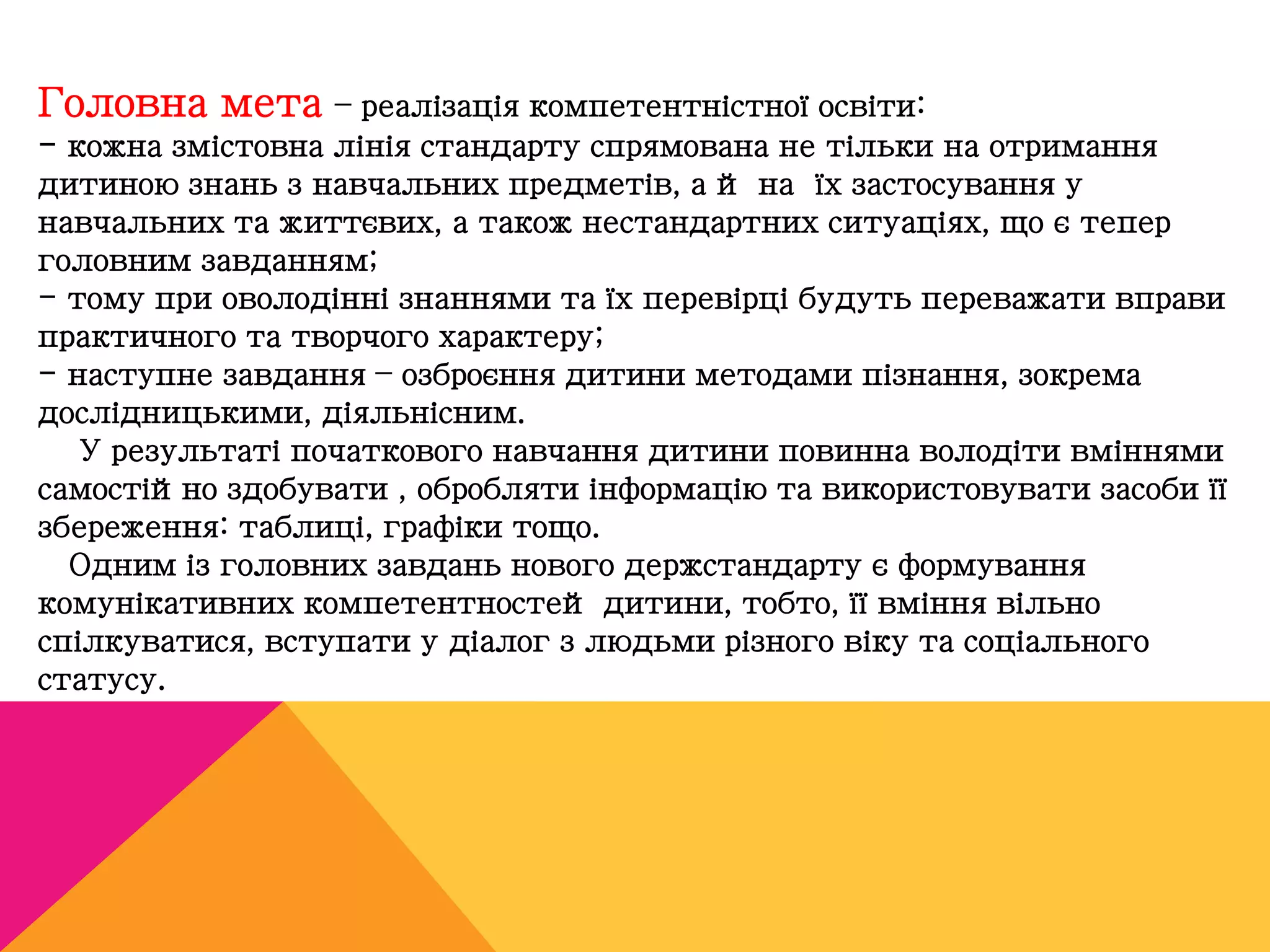Головна мета – реалізація компетентністної освіти: 
- кожна змістовна лінія стандарту спрямована не тільки на отримання 
дитиною знань з навчальних предметів, а й на їх застосування у 
навчальних та життєвих, а також нестандартних ситуаціях, що є тепер 
головним завданням; 
- тому при оволодінні знаннями та їх перевірці будуть переважати вправи 
практичного та творчого характеру; 
- наступне завдання – озброєння дитини методами пізнання, зокрема 
дослідницькими, діяльнісним. 
У результаті початкового навчання дитини повинна володіти вміннями 
самостійно здобувати , обробляти інформацію та використовувати засоби її 
збереження: таблиці, графіки тощо. 
Одним із головних завдань нового держстандарту є формування 
комунікативних компетентностей дитини, тобто, її вміння вільно 
спілкуватися, вступати у діалог з людьми різного віку та соціального 
статусу. 
 