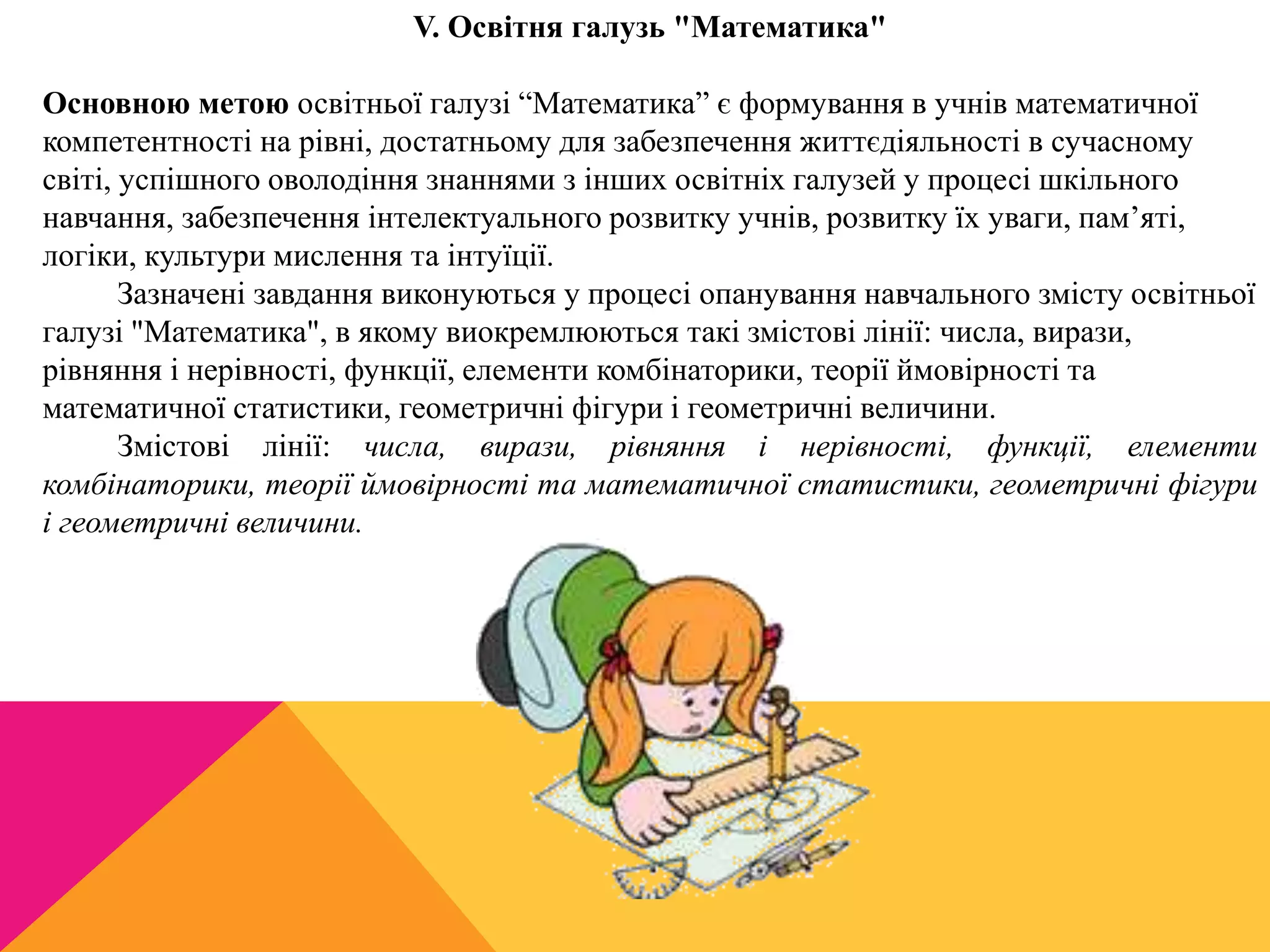 V. Освітня галузь "Математика" 
Основною метою освітньої галузі “Математика” є формування в учнів математичної 
компетентності на рівні, достатньому для забезпечення життєдіяльності в сучасному 
світі, успішного оволодіння знаннями з інших освітніх галузей у процесі шкільного 
навчання, забезпечення інтелектуального розвитку учнів, розвитку їх уваги, пам’яті, 
логіки, культури мислення та інтуїції. 
Зазначені завдання виконуються у процесі опанування навчального змісту освітньої 
галузі "Математика", в якому виокремлюються такі змістові лінії: числа, вирази, 
рівняння і нерівності, функції, елементи комбінаторики, теорії ймовірності та 
математичної статистики, геометричні фігури і геометричні величини. 
Змістові лінії: числа, вирази, рівняння і нерівності, функції, елементи 
комбінаторики, теорії ймовірності та математичної статистики, геометричні фігури 
і геометричні величини. 
 