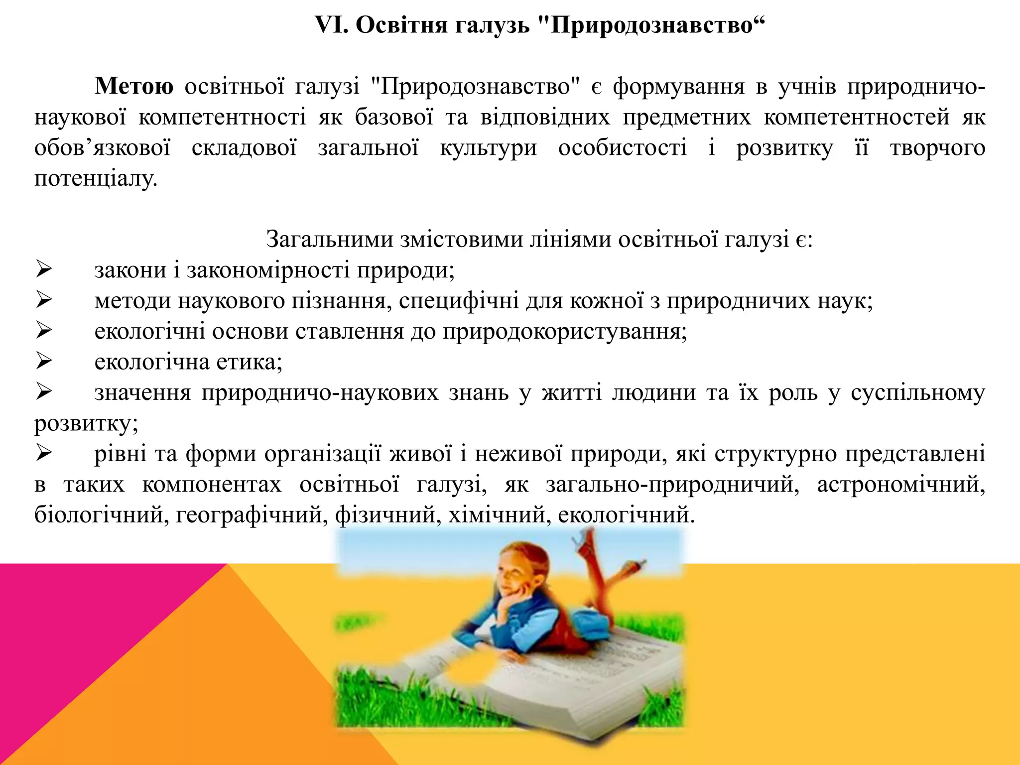 VI. Освітня галузь "Природознавство“ 
Метою освітньої галузі "Природознавство" є формування в учнів природничо- 
наукової компетентності як базової та відповідних предметних компетентностей як 
обов’язкової складової загальної культури особистості і розвитку її творчого 
потенціалу. 
Загальними змістовими лініями освітньої галузі є: 
 закони і закономірності природи; 
 методи наукового пізнання, специфічні для кожної з природничих наук; 
 екологічні основи ставлення до природокористування; 
 екологічна етика; 
 значення природничо-наукових знань у житті людини та їх роль у суспільному 
розвитку; 
 рівні та форми організації живої і неживої природи, які структурно представлені 
в таких компонентах освітньої галузі, як загально-природничий, астрономічний, 
біологічний, географічний, фізичний, хімічний, екологічний. 
 