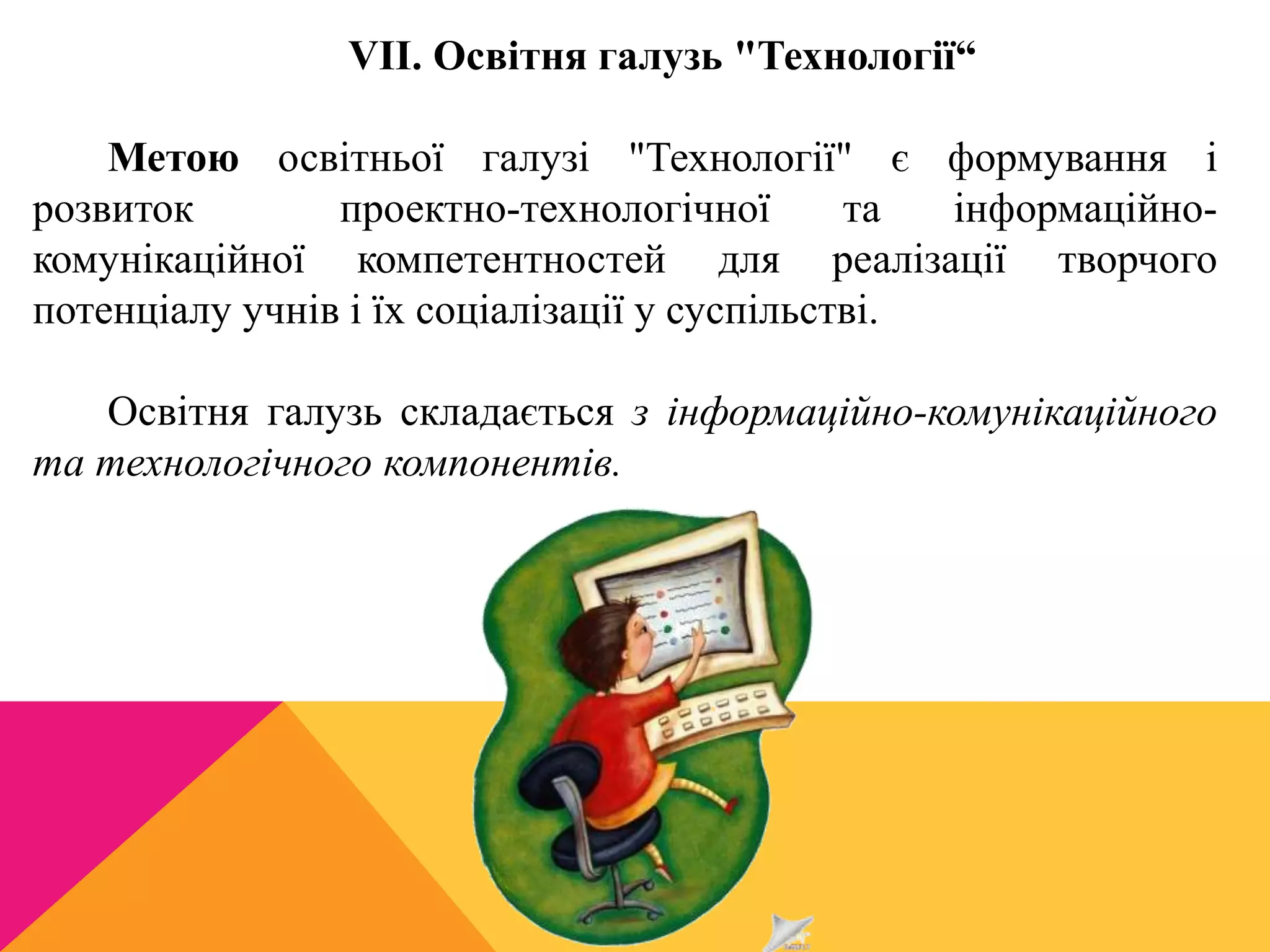 VII. Освітня галузь "Технології“ 
Метою освітньої галузі "Технології" є формування і 
розвиток проектно-технологічної та інформаційно- 
комунікаційної компетентностей для реалізації творчого 
потенціалу учнів і їх соціалізації у суспільстві. 
Освітня галузь складається з інформаційно-комунікаційного 
та технологічного компонентів. 
 