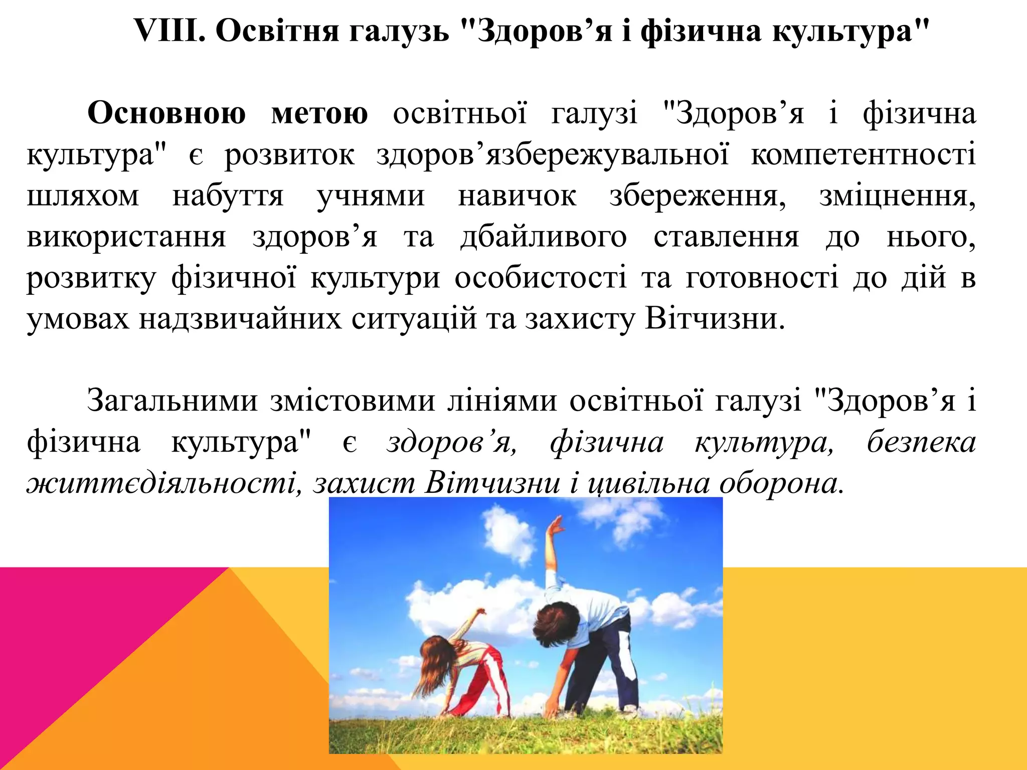 VIII. Освітня галузь "Здоров’я і фізична культура" 
Основною метою освітньої галузі "Здоров’я і фізична 
культура" є розвиток здоров’язбережувальної компетентності 
шляхом набуття учнями навичок збереження, зміцнення, 
використання здоров’я та дбайливого ставлення до нього, 
розвитку фізичної культури особистості та готовності до дій в 
умовах надзвичайних ситуацій та захисту Вітчизни. 
Загальними змістовими лініями освітньої галузі "Здоров’я і 
фізична культура" є здоров’я, фізична культура, безпека 
життєдіяльності, захист Вітчизни і цивільна оборона. 
 