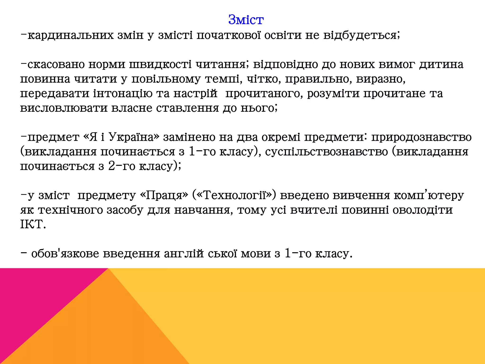 Зміст 
-кардинальних змін у змісті початкової освіти не відбудеться; 
-скасовано норми швидкості читання; відповідно до нових вимог дитина 
повинна читати у повільному темпі, чітко, правильно, виразно, 
передавати інтонацію та настрій прочитаного, розуміти прочитане та 
висловлювати власне ставлення до нього; 
-предмет «Я і Україна» замінено на два окремі предмети: природознавство 
(викладання починається з 1-го класу), суспільствознавство (викладання 
починається з 2-го класу); 
-у зміст предмету «Праця» («Технології») введено вивчення комп’ютеру 
як технічного засобу для навчання, тому усі вчителі повинні оволодіти 
ІКТ. 
- обов'язкове введення англійської мови з 1-го класу. 
 