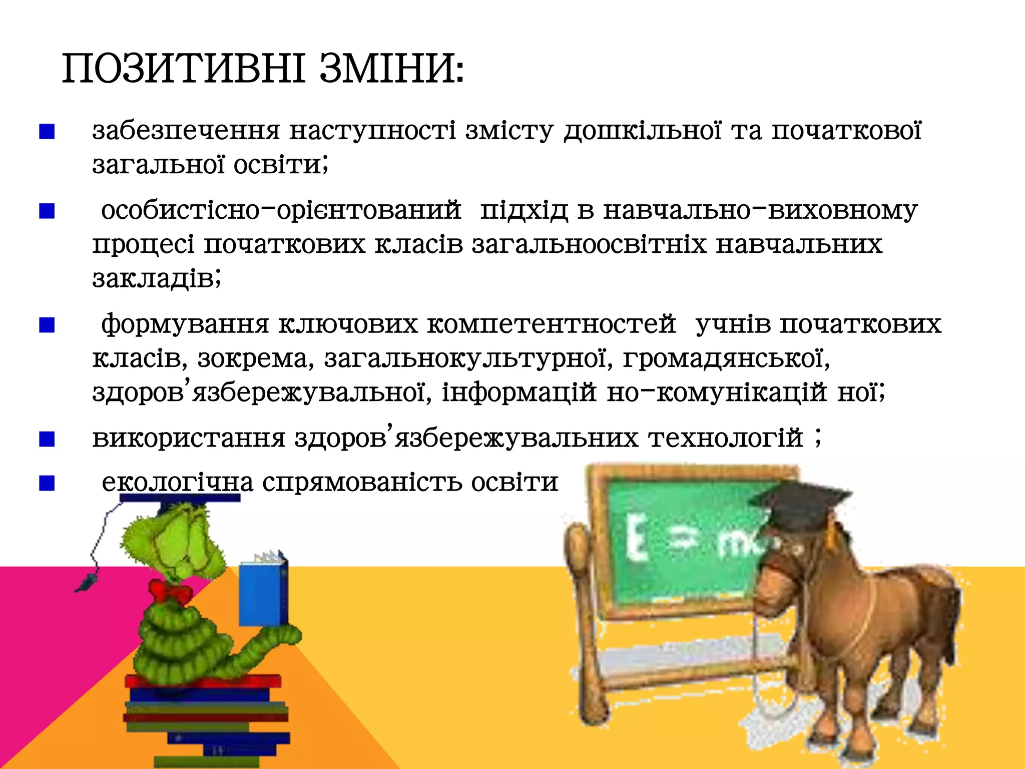 ПОЗИТИВНІ ЗМІНИ: 
забезпечення наступності змісту дошкільної та початкової 
загальної освіти; 
особистісно-орієнтований підхід в навчально-виховному 
процесі початкових класів загальноосвітніх навчальних 
закладів; 
формування ключових компетентностей учнів початкових 
класів, зокрема, загальнокультурної, громадянської, 
здоров’язбережувальної, інформаційно-комунікаційної; 
використання здоров’язбережувальних технологій; 
екологічна спрямованість освіти 
 