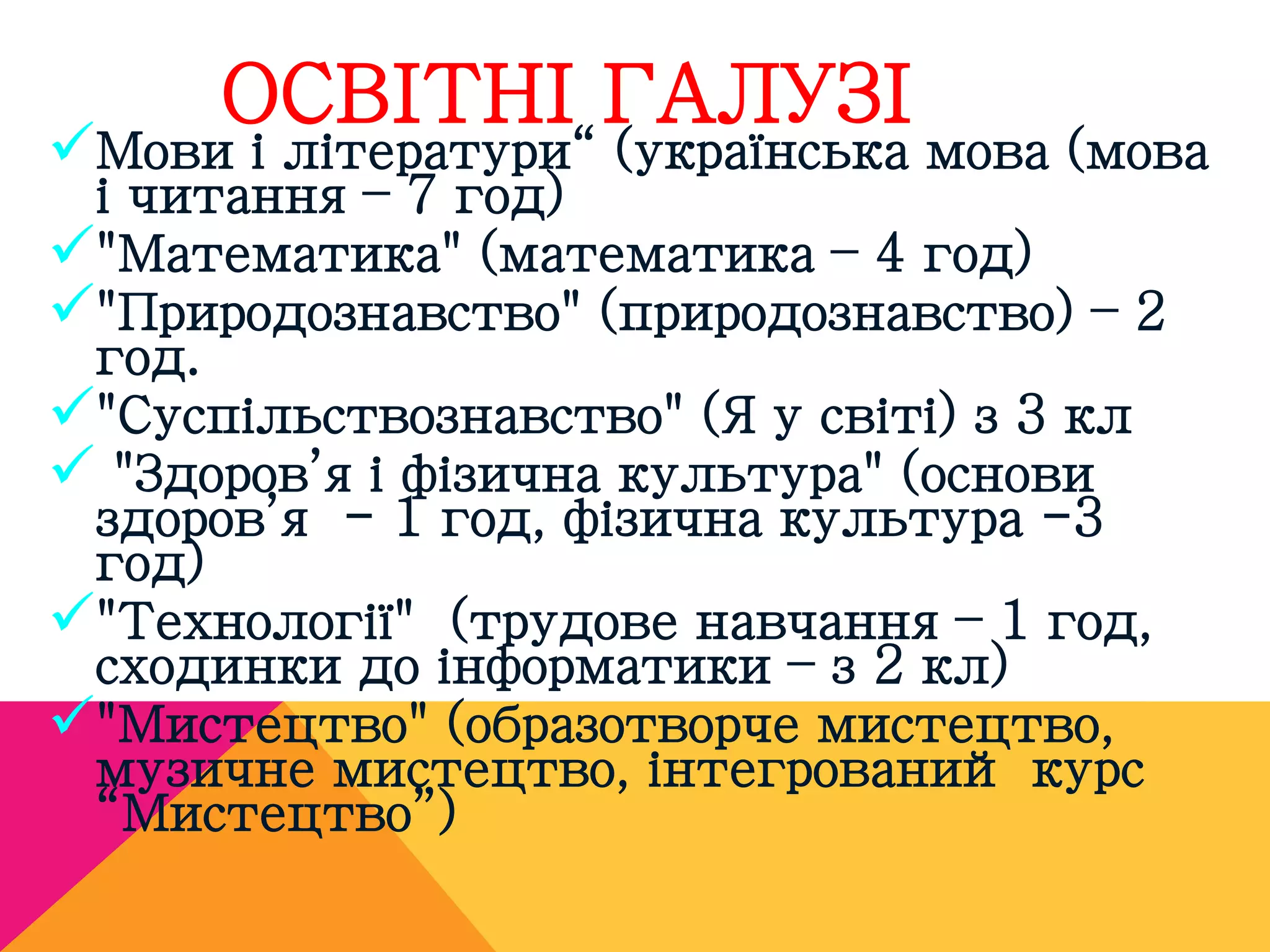 ОСВІТНІ ГАЛУЗІ 
Мови і літератури“ (українська мова (мова 
і читання – 7 год) 
"Математика" (математика – 4 год) 
"Природознавство" (природознавство) – 2 
год. 
"Суспільствознавство" (Я у світі) з 3 кл 
 "Здоров’я і фізична культура" (основи 
здоров’я - 1 год, фізична культура -3 
год) 
"Технології" (трудове навчання – 1 год, 
сходинки до інформатики – з 2 кл) 
"Мистецтво" (образотворче мистецтво, 
музичне мистецтво, інтегрований курс 
“Мистецтво”) 
 