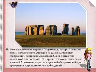 Но больше всего меня поразил Стоунхендж, который считают 
одним из чудес света. Это одно из самых загадочных 
сооружений, построенных людьми. Одни считают их 
площадкой для посадки НЛО, другие храмом легендарных 
жителей Атлантиды, а третьи – древней обсерваторией для 
проведения астрономических наблюдений. 
 