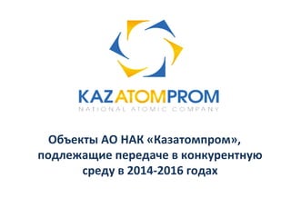 Объекты АО НАК «Казатомпром», 
подлежащие передаче в конкурентную 
среду в 2014-2016 годах 
 