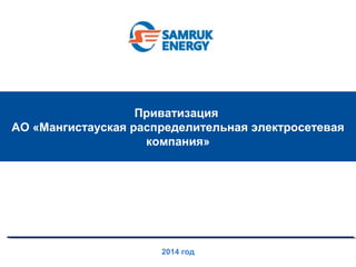 Приватизация 
АО «Мангистауская распределительная электросетевая 
компания» 
2014 год 
 