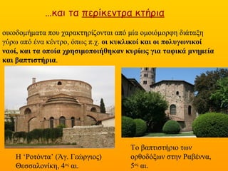 …και τα περίκεντρα κτήρια
οικοδομήματα που χαρακτηρίζονται από μία ομοιόμορφη διάταξη γύρω από
ένα κέντρο, όπως π.χ. οι κυκλικοί και οι πολυγωνικοί ναοί, και τα οποία
χρησιμοποιήθηκαν κυρίως για ταφικά μνημεία και βαπτιστήρια.
Η ‘Ροτόντα’ (Άγ. Γεώργιος)
Θεσσαλονίκη, 4ος
αι.
Το βαπτιστήριο των
ορθοδόξων στην Ραβέννα,
5ος αι.
 