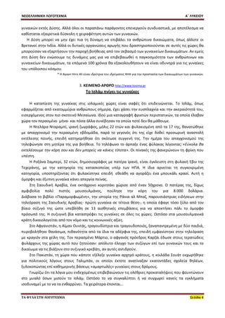 ΝΕΟΕΛΛΗΝΙΚΗ ΛΟΓΟΤΕΧΝΙΑ Α΄ ΛΥΚΕΙΟΥ 
ΤΑ ΦΥΛΑ ΣΤΗ ΛΟΓΟΤΕΧΝΙΑ Σελίδα 4 
γυναικών εκτός Δύσης. Αλλά όλοι οι παραπάνω παράγοντες επενεργούν συνδυαστικά, με αποτέλεσμα να καθίσταται εξαιρετικά δύσκολη η χειραφέτηση αυτών των γυναικών. 
Η Δύση μπορεί να μην έχει πια τη δύναμη να επιβάλει τα ανθρώπινα δικαιώματα, όπως άλλοτε οι Βρετανοί στην Ινδία. Αλλά οι δυτικές οργανώσεις αρωγής που δραστηριοποιούνται σε αυτές τις χώρες θα μπορούσαν να εξαρτήσουν την παροχή βοήθειας από τον σεβασμό των γυναικείων δικαιωμάτων. Αν εμείς στη Δύση δεν ενώσουμε τις δυνάμεις μας για να επιβεβαιωθεί η παγκοσμιότητα των ανθρώπινων και γυναικείων δικαιωμάτων, τα επόμενα 100 χρόνια θα εξακολουθήσουν να είναι οδυνηρά για τις γυναίκες του υπόλοιπου κόσμου. 
* Η Ayaan Hirsi Ali είναι ιδρύτρια του ιδρύματος AHA για την προστασία των δικαιωμάτων των γυναικών. 
3. ΚΕΙΜΕΝΟ-ΑΡΘΡΟ http://www.tovima.gr 
Το Ισλάμ πνίγει τις γυναίκες 
Η καταπίεση της γυναίκας στις ισλαμικές χώρες είναι σαφές ότι επιδεινώνεται. Το Ισλάμ, όπως εφαρμόζεται από εκατομμύρια ανθρώπους σήμερα, έχει χάσει την ευσπλαχνία και την ακεραιότητά του, εισερχόμενος στον πιο σκοτεινό Μεσαίωνα. Ιδού μια καταγραφή φρικτών περιστατικών, τα οποία έλαβαν χώρα τον περασμένο μήνα- και πόσα άλλα συνέβησαν τα οποία ποτέ δεν θα μάθουμε. 
Η Ντελάρα Νταραμπί, ιρανή ζωγράφος, μόλις 22 ετών και φυλακισμένη από τα 17 της, θανατώθηκε με απαγχονισμό την περασμένη εβδομάδα, παρά το γεγονός ότι της είχε δοθεί προσωρινή αναστολή εκτέλεσης ποινής, επειδή κατηγορήθηκε ότι σκότωσε συγγενή της. Την ημέρα του απαγχονισμού της τηλεφώνησε στη μητέρα της για βοήθεια. Το τηλέφωνο το άρπαξε ένας φύλακας λέγοντας: «Εύκολα θα εκτελέσουμε την κόρη σου και δεν μπορείς να κάνεις τίποτα». Οι πίνακές της φανερώνουν τη φρίκη που υπέστη. 
Η Ροξάνα Σαμπερί, 32 ετών, δημοσιογράφος με πατέρα Ιρανό, είναι έγκλειστη στη φυλακή Εβιν της Τεχεράνης, με την κατηγορία της κατασκοπείας υπέρ των ΗΠΑ. Η ίδια αρνείται τη συγκεκριμένη κατηγορία, υποστηρίζοντας ότι φυλακίστηκε επειδή εθεάθη να αγοράζει ένα μπουκάλι κρασί. Αυτή η όμορφη και έξυπνη γυναίκα κάνει απεργία πείνας. 
Στη Σαουδική Αραβία, ένα οκτάχρονο κοριτσάκι χώρισε από έναν 50χρονο. Ο πατέρας της, δίχως αμφιβολία πολύ πιστός μουσουλμάνος, πούλησε την κόρη του για 8.000 δολάρια. Διάβασα το βιβλίο «Παραμορφωμένη», την ιστορία της Ράνια αλ Μπαζ, παρουσιάστριας ειδήσεων στην τηλεόραση της Σαουδικής Αραβίας- πρώτη γυναίκα σε τέτοια θέση-, η οποία έφαγε τόσο ξύλο από τον βίαιο σύζυγό της ώστε υπεβλήθη σε 13 αισθητικές επεμβάσεις για να αποκτήσει πάλι το όμορφο πρόσωπό της. Η συζυγική βία καταστρέφει τις γυναίκες σε όλες τις χώρες. Ωστόσο στα μουσουλμανικά κράτη δικαιολογείται από τον νόμο και τις κοινωνικές αξίες. 
Στο Αφγανιστάν, η Αϊμαν Ουντάς, τραγουδίστρια και τραγουδοποιός, ξαναπαντρεμένη με δύο παιδιά, πυροβολήθηκε θανάσιμα, πιθανότητα από τα ίδια τα αδέρφια της, επειδή εμφανίστηκε στην τηλεόραση με κραγιόν στα χείλη της. Τον περασμένο Μάρτιο, ο αφγανός πρόεδρος Καρζάι έδωσε στους τερατώδεις φυλάρχους της χώρας αυτό που ζητούσαν: απόλυτο έλεγχο των συζύγων επί των γυναικών τους και το δικαίωμα να τις βιάζουν στο συζυγικό κρεβάτι, αν αυτές αντιδρούν. 
Στο Πακιστάν, τη χώρα που κάποτε εξέλεξε γυναίκα αρχηγό κράτους, η κοιλάδα Σουάτ εκχωρήθηκε για πολιτικούς λόγους στους Ταλιμπάν, οι οποίοι έκτοτε ανατίναξαν εκατοντάδες σχολεία θηλέων, ξυλοκοπώντας επί καθημερινής βάσεως «αμαρτωλές» γυναίκες στους δρόμους. 
Γνωρίζω ότι τα λόγια μου ενδεχομένως επιβεβαιώνουν τις ολέθριες προκαταλήψεις που φουντώνουν στο μυαλό όσων μισούν το Ισλάμ. Ωστόσο το να συγκαλύπτει ή να συγχωρεί κανείς τα εγκλήματα ισοδυναμεί με το να τα ενθαρρύνει. Τα χειρότερα έπονται...  