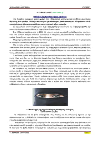 ΝΕΟΕΛΛΗΝΙΚΗ ΛΟΓΟΤΕΧΝΙΑ Α΄ ΛΥΚΕΙΟΥ 
ΤΑ ΦΥΛΑ ΣΤΗ ΛΟΓΟΤΕΧΝΙΑ Σελίδα 5 
4. ΚΕΙΜΕΝΟ-ΑΡΘΡΟ www.tanea.gr 
Ο θεσμός της προίκας διχάζει την Ινδία 
Στα δυο είναι χωρισμένη η κοινή γνώμη στην Ινδία σχετικά με την προίκα που δίνει η οικογένεια της νύφης στον γαμπρό, ένα έθιμο που ναι μεν έχει καταργηθεί, αλλά εξακολουθεί να υφίσταται και να προκαλεί πάσης φύσεως αναταράξεις στην συντηρητική ινδική κοινωνία. 
Οι φεμινιστικές οργανώσεις θεωρούν πως ο θεσμός της προικοδότησης της νύφης προσβάλλει την γυναικεία αξιοπρέπεια και μάλιστα με το χειρότερο δυνατό τρόπο. 
Στην Ινδία απαγορεύεται, από το 1961, διά νόμου η προίκα, μια νομοθετική ρύθμιση που προέκυψε όταν ένας μεγάλος αριθμός γυναικών, των οποίων οι οικογένειες αδυνατούσαν να δώσουν στο γαμπρό προίκα, βασανίζονταν, ταπεινώνονταν ή θανατώνονταν. 
Μέχρι πριν μια δεκαετία θεωρούνταν θανάσιμο αμάρτημα του να είσαι γυναίκα και να μην μπορείς να προσφέρεις ικανοποιητική προίκα στο γαμπρό. 
Μια συνήθης μέθοδος θανάτωσης των γυναικών ήταν από τους ίδιους τους γαμπρούς, οι οποίοι όταν διαπίστωναν όταν δεν τους έδινε η οικογένεια της νύφης προίκα αναλόγου ύψους, περιέλουζαν τη νύφη με πετρέλαιο και κατόπιν της έβαζαν φωτιά, ενώ οι πεθερές δήλωναν στη συνέχεια στην αστυνομία ότι η νύφη… κάηκε καθώς μαγείρευε στην κουζίνα. 
Ο αντίλογος έρχεται από οργανώσεις για την προστασία των αντρικών δικαιωμάτων, που ισχυρίζονται ότι το έθιμο αυτό έχει και την άλλη του πλευρά: δεν είναι λίγες οι περιπτώσεις των αντρών που έχουν καταγγείλει στις αστυνομικές αρχές πως έπεσαν θύματα εκβιασμού από γυναίκες που ανέφεραν πως δήθεν τις βίασαν ή τις ταπείνωσαν. Ο νόμος, στην περίπτωση αυτή, είναι με το μέρος της γυναίκας και προβλέπει μεγάλα χρηματικά ποσά ως αποζημίωση στις βιασθείσες. 
«Η οικογένεια της συζύγου μου μου έκανε μήνυση, με την αιτιολογία πως απαίτησα προίκα γι’ αυτήν», τονίζει ο 30χρονος Μιτχούν Κουμάρ που έπεσε θύμα εκβιασμού, ενώ στο ίδιο μήκος κύματος πνέει και ο 42χρονος Ρατζές Βακχάρια που προσθέτει πως «η γυναίκα μου με εκβίαζε για πολλές ημέρες, ενώ κατέληξα στο κρατητήριο. Τελικώς, κέρδισα την υπόθεση, αλλά έκανα τέσσερα χρόνια να πάρω την κηδεμονία του γιου μου. Αυτό που συμβαίνει στη χώρα με αυτές τις περιπτώσεις είναι λυπηρό. Δεν υπάρχει κανένας κώδικας προστασίας αντρών σαν κι εμένα που πέφτουν θύματα εκβιασμού από διάφορες επιτήδειες», καταλήγει ο κ. Βακχάρια. 
5. Η αντίληψη της αρρενωπότητας και της θηλυκότητας 
ΕΛΕΥΘΕΡΟΤΥΠΙΑ 3/10/2011 
Τα στερεότυπα για το φύλο αναφέρονται στις στάσεις και τις αντιλήψεις σχετικά με την αρρενωπότητα και τη θηλυκότητα. Η διαμόρφωση των πεποιθήσεων αυτών ενέχει έντονα πολιτισμικά στοιχεία και εξελίσσεται διαχρονικά. 
Η ταυτότητα του βιολογικού, ψυχολογικού και κοινωνικού ρόλου εμφανίζεται στην ηλικία των δύο ετών, μετασχηματίζεται κατά τη λύση του Οιδιπόδειου Συμπλέγματος και παγιώνεται κατά την εφηβεία. Οι διαφορές στα φύλα, παρά το δυναμισμό του κινήματος για τη γυναικεία χειραφέτηση, τις διακηρύξεις  