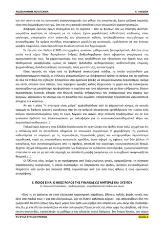 ΝΕΟΕΛΛΗΝΙΚΗ ΛΟΓΟΤΕΧΝΙΑ Α΄ ΛΥΚΕΙΟΥ 
ΤΑ ΦΥΛΑ ΣΤΗ ΛΟΓΟΤΕΧΝΙΑ Σελίδα 6 
για την ισότητα και τις κοινωνικές αναπροσαρμογές του ρόλου της οικογένειας, έχουν μείζονα σημασία, τόσο στη διαμόρφωση του εγώ, όσο και στις αιτιακές αποδόσεις των κοινωνικών χαρακτηριστικών. 
Διάφορες έρευνες έχουν επισημάνει ότι τα κορίτσια – είτε εκ φύσεως είτε ως επίκτητη ιδιότητα- ωριμάζουν νωρίτερα σε σύγκριση με τα αγόρια, έχουν μεγαλύτερες πιθανότητες επιβίωσης, είναι υγιέστερα, υπερτερούν στην ανάπτυξη του γλωσσικού κώδικα, αντιλαμβάνονται επιτυχέστερα τα συναισθήματα. Τα αγόρια συνήθως επιτυγχάνουν μεγαλύτερη αυτονομία, εμπλέκονται σε πιο έντονες μορφές παιχνιδιού, είναι περισσότερο διεκδικητικά και πιο δημιουργικά. 
Σε έρευνα του Helson (1967) επιτυχημένες γυναίκες μαθηματικοί (επαγγελματική ιδιότητα στην οποία κατά κύριο λόγο διαπρέπουν άνδρες) βαθμολογήθηκαν όσον αφορούσε γνωρίσματα της προσωπικότητάς τους. Τα χαρακτηριστικά, που τους αποδόθηκαν και εξηγούσαν την έφεσή τους στα Μαθηματικά, αναφέρονται κυρίως σε άντρες: φιλοδοξία, αυθορμητισμός, αυθεντικότητα, επιμονή, ψυχικό σθένος, διεκδικητικότητα, αυτονομία, τάση για επίτευξη, αυτοεκτίμηση. 
Είναι γεγονός ότι πέρα από τα βιολογικά αναπτυξιακά στάδια, τα οποία ακολουθούν μια προδιαγεγραμμένη πορεία, οι ενήλικες αντιμετωπίζουν με διαφορετικό τρόπο τα αγόρια και τα κορίτσια σε όλα τα στάδια της εξέλιξης: Επιτρέπουν στα αρσενικά βρέφη να απομακρύνονται περισσότερο, ακόμα και εκτός οπτικού τους πεδίου, τους παρέχουν αμοιβές καθώς εξερευνούν το χώρο και τα αντικείμενα, προσεγγίζουν με μεγαλύτερη τρυφερότητα τα κορίτσια και τους φέρονται σα να ήταν εύθραυστα, δίνουν περισσότερες λεκτικές οδηγίες στα θηλυκά παιδιά, ενθαρρύνουν τον ανταγωνισμό στις παρέες των αγοριών, καθορίζουν το ντύσιμο και τη φροντίδα του σώματος, επιτρέποντας περισσότερα ναρκισσιστικά στοιχεία στα κορίτσια. 
Αν και η ρήση "Η ανατομία είναι μοίρα" αμφισβητήθηκε από το φεμινιστικό κίνημα, σε γενικές γραμμές οι διεθνείς έρευνες συγκλίνουν στο ότι τα ανδρικά στερεότυπα εγκαθιδρύουν την εικόνα ενός ατόμου προσανατολισμένου προς το έργο, λογικού και ικανού στην επίλυση προβλημάτων και σε ένα γυναικείο πρότυπο πιο επικοινωνιακού, με ενδιαφέρον για το κοινωνικοσυναισθηματικό κλίμα και περισσότερο παθητικού.(…) 
Παλαιότερες έρευνες στην Ελλάδα διαπίστωναν ότι η αντίληψη του φύλου είναι πολύ ισχυρή και ότι η απόκλιση από τα στερεότυπα οδηγούσε σε κοινωνικό στιγματισμό. Η χειραφέτηση της γυναίκας καθυστέρησε σε σύγκριση με τις περισσότερες Ευρωπαϊκές χώρες και κατοχυρώθηκε περισσότερο νομοθετικά, παρά ως αντανάκλαση κοινωνικής προόδου, όσον αφορά τις σχέσεις των δύο φύλων. Η οικογένεια, που συνεπικουρούμενη από το σχολείο, αποτελεί τον κυριότερο κοινωνικοποιητικό θεσμό, δέχεται ισχυρά πλήγματα, με τη συχνότητα των διαζυγίων να αυξάνεται κατακόρυφα, η μονογονεικότητα επεκτείνεται και σε μη αστικές περιοχές ως αποδεκτή μορφή οικογένειας και η συμβίωση αναγνωρίζεται θεσμικά..(…) 
Οι Έλληνες νέοι, ακόμα κι αν προέρχονται από διαζευγμένους γονείς, οραματίζονται τη σύσταση παραδοσιακής οικογένειας, η οποία αναπαράγει τα στερεότυπα του φύλου, αντλούν συναισθηματική πληρότητα από αυτήν (σε ποσοστό 60%), περισσότερο από ό,τι από τους φίλους ή τους ερωτικούς συντρόφους. 
6. ΠΟΙΟΣ ΕΙΝΑΙ Ο ΝΕΟΣ ΡΟΛΟΣ ΤΗΣ ΓΥΝΑΙΚΑΣ ΩΣ ΜΗΤΕΡΑΣ ΚΑΙ ΣΥΖΥΓΟΥ 
(π. Αντώνιος Στυλιανάκης, παιδοψυχίατρος - ψυχοθεραπευτής παιδιών και νέων) 
«Όσο κι αν φαίνεται σε έναν εξωτερικό παρατηρητή παράλογο, βλέπεις πολλές φορές γονείς που λένε στα παιδιά τους « για σας δουλεύουμε, για να ζήσετε καλύτερα αύριο» , και απουσιάζουν όλη την ημέρα από το σπίτι (όπως πριν λίγες μέρες που ήρθε μια μητέρα στο ιατρείο και μου έλεγε ότι επιστρέφει στις 8 μ.μ. επειδή την αναγκάζουν να κάνει υπερωρίες! Όμως ο γιός της στην αρχή της εφηβείας, αφ΄ότου εκείνη απουσιάζει, εγκατέλειψε τα μαθήματα και αλητεύει στους δρόμους. Στο όνομα λοιπόν, του αύριο  