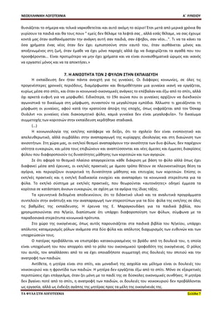 ΝΕΟΕΛΛΗΝΙΚΗ ΛΟΓΟΤΕΧΝΙΑ Α΄ ΛΥΚΕΙΟΥ 
ΤΑ ΦΥΛΑ ΣΤΗ ΛΟΓΟΤΕΧΝΙΑ Σελίδα 7 
θυσιάζεται το σήμερα και τελικά ναρκοθετείται και αυτό ακόμη το αύριο! Έτσι μετά από μερικά χρόνια θα γυρίσουν τα παιδιά και θα τους πουν " εμείς δεν θέλαμε τα λεφτά σας , αλλά εσάς θέλαμε, να σας έχουμε κοντά μας όταν αισθανόμασταν την ανάγκη αυτή σαν παιδιά, σαν έφηβοι, σαν νέοι...". Τι να τα κάνει τα όσα χρήματα ένας νέος όταν δεν έχει εμπιστοσύνη στον εαυτό του, όταν αισθάνεται μόνος και αποξενωμένος στη ζωή, όταν έμαθε να έχει μόνο παροχές αλλά όχι να διαχειρίζεται τα αγαθά που του προσφέρονται... Είναι προτιμότερο να μην έχει χρήματα και να είναι συναισθηματικά ώριμος και ικανός να εργαστεί μόνος και να τα αποκτήσει.» 
7. Η ΑΝΙΣΟΤΗΤΑ ΤΩΝ 2 ΦΥΛΩΝ ΣΤΗΝ ΕΚΠΑΙΔΕΥΣΗ 
Η εκπαίδευση δεν ήταν πάντα ανοιχτή για τις γυναίκες. Οι διάφορες κοινωνίες, σε όλες τις προγενέστερες χρονικές περιόδους, διαμόρφωσαν και θεσμοθέτησαν μια γυναίκα ικανή να εργάζεται, κυρίως μέσα στο σπίτι, και όταν οι κοινωνικό-οικονομικές ανάγκες το επέβαλαν και έξω από το σπίτι, αλλά όχι αρκετά ευφυή για να μορφωθεί. Ειδικότερα, το 19ο αιώνα που οι γυναίκες αρχίζουν να διεκδικούν αγωνιστικά το δικαίωμα στη μόρφωση, συναντούν τα μεγαλύτερα εμπόδια. Άλλωστε τι χρειάζονται τη μόρφωση οι γυναίκες, αφού κατά την κρατούσα άποψη της εποχής, όπως εκφράζεται από τον Όσκαρ Ουάιλντ «οι γυναίκες είναι διακοσμητικό φύλο, καμιά γυναίκα δεν είναι μεγαλοφυΐα». Το δικαίωμα συμμετοχής των κοριτσιών στην εκπαίδευση κερδήθηκε σταδιακά. 
(…) 
Η κοινωνιολογία της εκπ/σης κατάφερε να δείξει, ότι το σχολείο δεν είναι ενοποιητικό και απελευθερωτικό, αλλά συμβάλλει στην αναπαραγωγή της κυρίαρχης ιδεολογίας και στη διαιώνιση των ανισοτήτων. Στη χώρα μας, οι εκπ/κοί θεσμοί αναπαράγουν την ανισότητα των δυο φύλων, δεν παρέχουν ισότητα ευκαιριών, και μέσα τους επιβιώνουν και αναπτύσσονται και νέες άμεσες και έμμεσες διακρίσεις φύλου που διαφοροποιούν τις δυνατότητες μάθησης των κοριτσιών και των αγοριών. 
Σε ότι αφορά το θεσμικό πλαίσιο απαγορεύεται κάθε διάκριση με βάση το φύλο αλλά όπως έχει διαφανεί μέσα από έρευνες, οι εκπ/κές πρακτικές με άμεσο τρόπο θέτουν σε πλεονεκτικότερη θέση τα αγόρια, και περιορίζουν συγκριτικά τη δυνατότητα μάθησης και επιτυχίας των κοριτσιών. Επίσης οι εκπ/κές πρακτικές και η εκπ/κή διαδικασία ενισχύει και αναπαράγει τα κοινωνικά στερεότυπα για τα φύλα. Το εκπ/κό σύστημα με εκπ/κές πρακτικές, που θεωρούνται «αυτoνόητες» οδηγεί έμμεσα τα κορίτσια σε κατάσταση άνισων ευκαιριών, σε σχέση με τα αγόρια της ίδιας τάξης. 
Τα ερευνητικά δεδομένα αποδεικνύουν, ότι το διδακτικό υλικό και τα αναλυτικά προγράμματα συντελούν στην ανάπτυξη και την αναπαραγωγή των στερεοτύπων για τα δύο φύλα της εκπ/σης σε όλες τις βαθμίδες της εκπαίδευσης. Η έρευνα της Ε. Μαραγκουδάκη για τα παιδικά βιβλία, που χρησιμοποιούνται στο Ν/γείο, διαπίστωσε ότι υπάρχει διαφοροποίηση των φύλων, σύμφωνα με τα παραδοσιακά στερεότυπα κοινωνικά πρότυπα. 
Στο χώρο της οικογένειας, όπως αυτός παρουσιάζεται στα παιδικά βιβλία του Ν/γείου, υπάρχει απόλυτος καταμερισμός ρόλων ανάμεσα στα δύο φύλα και απόλυτος διαχωρισμός των ευθυνών και των υποχρεώσεών τους. 
Ο πατέρας προβάλλεται να επιστρέφει κατακουρασμένος το βράδυ από τη δουλειά του, η οποία είναι υποχρέωσή του που απορρέει από το ρόλο του οικονομικού τροφοδότη της οικογένειας. Ο ρόλος του αυτός, τον απαλλάσσει από το να έχει οποιαδήποτε συμμετοχή στις δουλειές του σπιτιού και την ανατροφή των παιδιών. 
Αντίθετα, η μητέρα είναι στο σπίτι, και μοναδική της ασχολία και μέλημα είναι οι δουλειές του νοικοκυριού και η φροντίδα των παιδιών. Η μητέρα δεν εργάζεται έξω από το σπίτι. Μόνο σε εξαιρετικές περιπτώσεις έχει επάγγελμα, όταν ζει μόνη με το παιδί της σε δύσκολες οικονομικές συνθήκες. Η μητέρα δεν βγαίνει ποτέ από το σπίτι, η ανατροφή των παιδιών, οι δουλειές του νοικοκυριού δεν προβάλλονται ως εργασία, αλλά ως ένδειξη αγάπης της μητέρας προς τα μέλη της οικογένειάς της.  